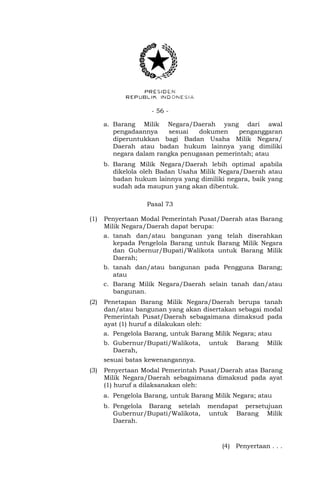 - 56 -
a. Barang Milik Negara/Daerah yang dari awal
pengadaannya sesuai dokumen penganggaran
diperuntukkan bagi Badan Usaha Milik Negara/
Daerah atau badan hukum lainnya yang dimiliki
negara dalam rangka penugasan pemerintah; atau
b. Barang Milik Negara/Daerah lebih optimal apabila
dikelola oleh Badan Usaha Milik Negara/Daerah atau
badan hukum lainnya yang dimiliki negara, baik yang
sudah ada maupun yang akan dibentuk.
Pasal 73
(1) Penyertaan Modal Pemerintah Pusat/Daerah atas Barang
Milik Negara/Daerah dapat berupa:
a. tanah dan/atau bangunan yang telah diserahkan
kepada Pengelola Barang untuk Barang Milik Negara
dan Gubernur/Bupati/Walikota untuk Barang Milik
Daerah;
b. tanah dan/atau bangunan pada Pengguna Barang;
atau
c. Barang Milik Negara/Daerah selain tanah dan/atau
bangunan.
(2) Penetapan Barang Milik Negara/Daerah berupa tanah
dan/atau bangunan yang akan disertakan sebagai modal
Pemerintah Pusat/Daerah sebagaimana dimaksud pada
ayat (1) huruf a dilakukan oleh:
a. Pengelola Barang, untuk Barang Milik Negara; atau
b. Gubernur/Bupati/Walikota, untuk Barang Milik
Daerah,
sesuai batas kewenangannya.
(3) Penyertaan Modal Pemerintah Pusat/Daerah atas Barang
Milik Negara/Daerah sebagaimana dimaksud pada ayat
(1) huruf a dilaksanakan oleh:
a. Pengelola Barang, untuk Barang Milik Negara; atau
b. Pengelola Barang setelah mendapat persetujuan
Gubernur/Bupati/Walikota, untuk Barang Milik
Daerah.
(4) Penyertaan . . .
 