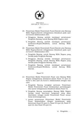 - 57 -
(4) Penyertaan Modal Pemerintah Pusat/Daerah atas Barang
Milik Negara/Daerah sebagaimana dimaksud pada ayat
(1) huruf b dilaksanakan oleh:
a. Pengguna Barang setelah mendapat persetujuan
Pengelola Barang, untuk Barang Milik Negara; atau
b. Pengelola Barang setelah mendapat persetujuan
Gubernur/Bupati/Walikota, untuk Barang Milik
Daerah.
(5) Penyertaan Modal Pemerintah Pusat/Daerah atas Barang
Milik Negara/Daerah sebagaimana dimaksud pada ayat
(1) huruf c dilaksanakan oleh:
a. Pengelola Barang, untuk Barang Milik Negara yang
berada pada Pengelola Barang;
b. Pengguna Barang setelah mendapat persetujuan
Pengelola Barang, untuk Barang Milik Negara yang
berada pada Pengguna Barang; atau
c. Pengelola Barang setelah mendapat persetujuan
Gubernur/Bupati/Walikota, untuk Barang Milik
Daerah.
Pasal 74
(1) Penyertaan Modal Pemerintah Pusat atas Barang Milik
Negara sebagaimana dimaksud dalam Pasal 73 ayat (1)
huruf a dan ayat (5) huruf a dilaksanakan dengan tata
cara:
a. Pengelola Barang mengkaji perlunya Penyertaan
Modal Pemerintah Pusat berdasarkan pertimbangan
dan syarat sebagaimana dimaksud dalam Pasal 72;
b. Pengelola Barang menetapkan Barang Milik Negara
berupa tanah dan/atau bangunan yang akan
disertakan sebagai modal Pemerintah Pusat sesuai
batas kewenangannya;
c. proses persetujuan Penyertaan Modal Pemerintah
Pusat dilaksanakan dengan berpedoman pada
ketentuan Pasal 55 ayat (1), Pasal 55 ayat (3), Pasal 57
ayat (1), dan Pasal 58 ayat (1);
d. Pengelola . . .
 