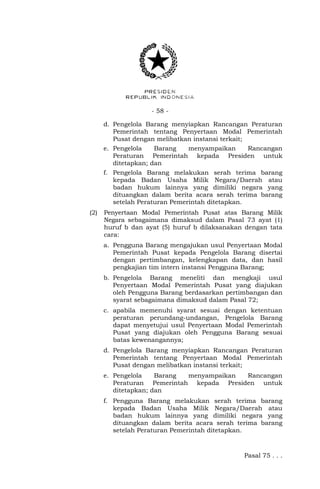 - 58 -
d. Pengelola Barang menyiapkan Rancangan Peraturan
Pemerintah tentang Penyertaan Modal Pemerintah
Pusat dengan melibatkan instansi terkait;
e. Pengelola Barang menyampaikan Rancangan
Peraturan Pemerintah kepada Presiden untuk
ditetapkan; dan
f. Pengelola Barang melakukan serah terima barang
kepada Badan Usaha Milik Negara/Daerah atau
badan hukum lainnya yang dimiliki negara yang
dituangkan dalam berita acara serah terima barang
setelah Peraturan Pemerintah ditetapkan.
(2) Penyertaan Modal Pemerintah Pusat atas Barang Milik
Negara sebagaimana dimaksud dalam Pasal 73 ayat (1)
huruf b dan ayat (5) huruf b dilaksanakan dengan tata
cara:
a. Pengguna Barang mengajukan usul Penyertaan Modal
Pemerintah Pusat kepada Pengelola Barang disertai
dengan pertimbangan, kelengkapan data, dan hasil
pengkajian tim intern instansi Pengguna Barang;
b. Pengelola Barang meneliti dan mengkaji usul
Penyertaan Modal Pemerintah Pusat yang diajukan
oleh Pengguna Barang berdasarkan pertimbangan dan
syarat sebagaimana dimaksud dalam Pasal 72;
c. apabila memenuhi syarat sesuai dengan ketentuan
peraturan perundang-undangan, Pengelola Barang
dapat menyetujui usul Penyertaan Modal Pemerintah
Pusat yang diajukan oleh Pengguna Barang sesuai
batas kewenangannya;
d. Pengelola Barang menyiapkan Rancangan Peraturan
Pemerintah tentang Penyertaan Modal Pemerintah
Pusat dengan melibatkan instansi terkait;
e. Pengelola Barang menyampaikan Rancangan
Peraturan Pemerintah kepada Presiden untuk
ditetapkan; dan
f. Pengguna Barang melakukan serah terima barang
kepada Badan Usaha Milik Negara/Daerah atau
badan hukum lainnya yang dimiliki negara yang
dituangkan dalam berita acara serah terima barang
setelah Peraturan Pemerintah ditetapkan.
Pasal 75 . . .
 