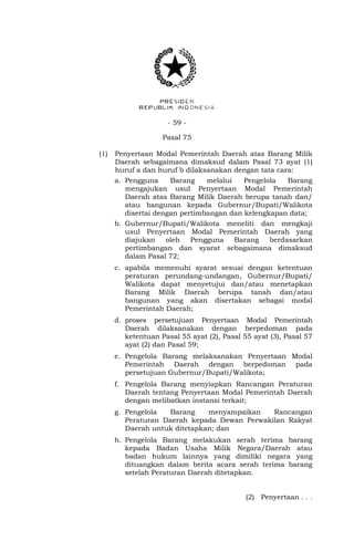 - 59 -
Pasal 75
(1) Penyertaan Modal Pemerintah Daerah atas Barang Milik
Daerah sebagaimana dimaksud dalam Pasal 73 ayat (1)
huruf a dan huruf b dilaksanakan dengan tata cara:
a. Pengguna Barang melalui Pengelola Barang
mengajukan usul Penyertaan Modal Pemerintah
Daerah atas Barang Milik Daerah berupa tanah dan/
atau bangunan kepada Gubernur/Bupati/Walikota
disertai dengan pertimbangan dan kelengkapan data;
b. Gubernur/Bupati/Walikota meneliti dan mengkaji
usul Penyertaan Modal Pemerintah Daerah yang
diajukan oleh Pengguna Barang berdasarkan
pertimbangan dan syarat sebagaimana dimaksud
dalam Pasal 72;
c. apabila memenuhi syarat sesuai dengan ketentuan
peraturan perundang-undangan, Gubernur/Bupati/
Walikota dapat menyetujui dan/atau menetapkan
Barang Milik Daerah berupa tanah dan/atau
bangunan yang akan disertakan sebagai modal
Pemerintah Daerah;
d. proses persetujuan Penyertaan Modal Pemerintah
Daerah dilaksanakan dengan berpedoman pada
ketentuan Pasal 55 ayat (2), Pasal 55 ayat (3), Pasal 57
ayat (2) dan Pasal 59;
e. Pengelola Barang melaksanakan Penyertaan Modal
Pemerintah Daerah dengan berpedoman pada
persetujuan Gubernur/Bupati/Walikota;
f. Pengelola Barang menyiapkan Rancangan Peraturan
Daerah tentang Penyertaan Modal Pemerintah Daerah
dengan melibatkan instansi terkait;
g. Pengelola Barang menyampaikan Rancangan
Peraturan Daerah kepada Dewan Perwakilan Rakyat
Daerah untuk ditetapkan; dan
h. Pengelola Barang melakukan serah terima barang
kepada Badan Usaha Milik Negara/Daerah atau
badan hukum lainnya yang dimiliki negara yang
dituangkan dalam berita acara serah terima barang
setelah Peraturan Daerah ditetapkan.
(2) Penyertaan . . .
 