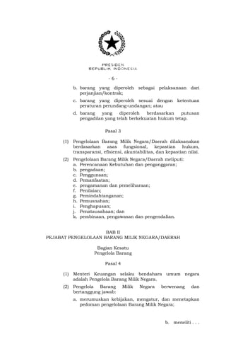 - 6 -
b. barang yang diperoleh sebagai pelaksanaan dari
perjanjian/kontrak;
c. barang yang diperoleh sesuai dengan ketentuan
peraturan perundang-undangan; atau
d. barang yang diperoleh berdasarkan putusan
pengadilan yang telah berkekuatan hukum tetap.
Pasal 3
(1) Pengelolaan Barang Milik Negara/Daerah dilaksanakan
berdasarkan asas fungsional, kepastian hukum,
transparansi, efisiensi, akuntabilitas, dan kepastian nilai.
(2) Pengelolaan Barang Milik Negara/Daerah meliputi:
a. Perencanaan Kebutuhan dan penganggaran;
b. pengadaan;
c. Penggunaan;
d. Pemanfaatan;
e. pengamanan dan pemeliharaan;
f. Penilaian;
g. Pemindahtanganan;
h. Pemusnahan;
i. Penghapusan;
j. Penatausahaan; dan
k. pembinaan, pengawasan dan pengendalian.
BAB II
PEJABAT PENGELOLAAN BARANG MILIK NEGARA/DAERAH
Bagian Kesatu
Pengelola Barang
Pasal 4
(1) Menteri Keuangan selaku bendahara umum negara
adalah Pengelola Barang Milik Negara.
(2) Pengelola Barang Milik Negara berwenang dan
bertanggung jawab:
a. merumuskan kebijakan, mengatur, dan menetapkan
pedoman pengelolaan Barang Milik Negara;
b. meneliti . . .
 