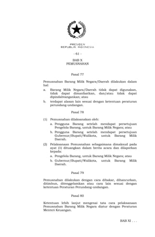 - 61 -
BAB X
PEMUSNAHAN
Pasal 77
Pemusnahan Barang Milik Negara/Daerah dilakukan dalam
hal:
a. Barang Milik Negara/Daerah tidak dapat digunakan,
tidak dapat dimanfaatkan, dan/atau tidak dapat
dipindahtangankan; atau
b. terdapat alasan lain sesuai dengan ketentuan peraturan
perundang-undangan.
Pasal 78
(1) Pemusnahan dilaksanakan oleh:
a. Pengguna Barang setelah mendapat persetujuan
Pengelola Barang, untuk Barang Milik Negara; atau
b. Pengguna Barang setelah mendapat persetujuan
Gubernur/Bupati/Walikota, untuk Barang Milik
Daerah.
(2) Pelaksanaan Pemusnahan sebagaimana dimaksud pada
ayat (1) dituangkan dalam berita acara dan dilaporkan
kepada:
a. Pengelola Barang, untuk Barang Milik Negara; atau
b. Gubernur/Bupati/Walikota, untuk Barang Milik
Daerah.
Pasal 79
Pemusnahan dilakukan dengan cara dibakar, dihancurkan,
ditimbun, ditenggelamkan atau cara lain sesuai dengan
ketentuan Peraturan Perundang-undangan.
Pasal 80
Ketentuan lebih lanjut mengenai tata cara pelaksanaan
Pemusnahan Barang Milik Negara diatur dengan Peraturan
Menteri Keuangan.
BAB XI . . .
 