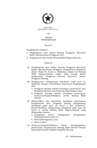 - 62 -
BAB XI
PENGHAPUSAN
Pasal 81
Penghapusan meliputi:
a. Penghapusan dari Daftar Barang Pengguna dan/atau
Daftar Barang Kuasa Pengguna; dan
b. Penghapusan dari Daftar Barang Milik Negara/Daerah.
Pasal 82
(1) Penghapusan dari Daftar Barang Pengguna dan/atau
Daftar Barang Kuasa Pengguna sebagaimana dimaksud
dalam Pasal 81 huruf a, dilakukan dalam hal Barang
Milik Negara/Daerah sudah tidak berada dalam
penguasaan Pengguna Barang dan/atau Kuasa
Pengguna Barang.
(2) Penghapusan sebagaimana dimaksud pada ayat (1)
dilakukan dengan menerbitkan keputusan Penghapusan
dari:
a. Pengguna Barang setelah mendapat persetujuan dari
Pengelola Barang, untuk Barang Milik Negara; atau
b. Pengelola Barang setelah mendapat persetujuan
Gubernur/Bupati/Walikota, untuk Barang Milik
Daerah.
(3) Dikecualikan dari ketentuan mendapat persetujuan
Penghapusan dari Pengelola Barang sebagaimana
dimaksud pada ayat (2) huruf a dan Gubernur/
Bupati/Walikota sebagaimana dimaksud pada ayat (2)
huruf b, untuk Barang Milik Negara/Daerah yang
dihapuskan karena:
a. Pengalihan Status Penggunaan sebagaimana
dimaksud dalam Pasal 21;
b. Pemindahtanganan; atau
c. Pemusnahan.
(4) Gubernur/Bupati/Walikota dapat mendelegasikan
persetujuan Penghapusan Barang Milik Daerah berupa
barang persediaan kepada Pengelola Barang.
(5) Pelaksanaan . . .
 