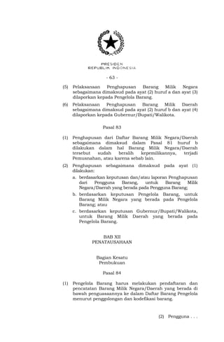 - 63 -
(5) Pelaksanaan Penghapusan Barang Milik Negara
sebagaimana dimaksud pada ayat (2) huruf a dan ayat (3)
dilaporkan kepada Pengelola Barang.
(6) Pelaksanaan Penghapusan Barang Milik Daerah
sebagaimana dimaksud pada ayat (2) huruf b dan ayat (4)
dilaporkan kepada Gubernur/Bupati/Walikota.
Pasal 83
(1) Penghapusan dari Daftar Barang Milik Negara/Daerah
sebagaimana dimaksud dalam Pasal 81 huruf b
dilakukan dalam hal Barang Milik Negara/Daerah
tersebut sudah beralih kepemilikannya, terjadi
Pemusnahan, atau karena sebab lain.
(2) Penghapusan sebagaimana dimaksud pada ayat (1)
dilakukan:
a. berdasarkan keputusan dan/atau laporan Penghapusan
dari Pengguna Barang, untuk Barang Milik
Negara/Daerah yang berada pada Pengguna Barang;
b. berdasarkan keputusan Pengelola Barang, untuk
Barang Milik Negara yang berada pada Pengelola
Barang; atau
c. berdasarkan keputusan Gubernur/Bupati/Walikota,
untuk Barang Milik Daerah yang berada pada
Pengelola Barang.
BAB XII
PENATAUSAHAAN
Bagian Kesatu
Pembukuan
Pasal 84
(1) Pengelola Barang harus melakukan pendaftaran dan
pencatatan Barang Milik Negara/Daerah yang berada di
bawah penguasaannya ke dalam Daftar Barang Pengelola
menurut penggolongan dan kodefikasi barang.
(2) Pengguna . . .
 