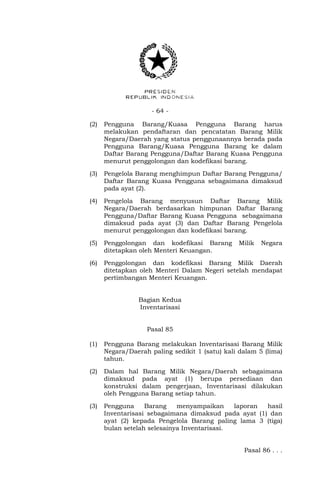 - 64 -
(2) Pengguna Barang/Kuasa Pengguna Barang harus
melakukan pendaftaran dan pencatatan Barang Milik
Negara/Daerah yang status penggunaannya berada pada
Pengguna Barang/Kuasa Pengguna Barang ke dalam
Daftar Barang Pengguna/Daftar Barang Kuasa Pengguna
menurut penggolongan dan kodefikasi barang.
(3) Pengelola Barang menghimpun Daftar Barang Pengguna/
Daftar Barang Kuasa Pengguna sebagaimana dimaksud
pada ayat (2).
(4) Pengelola Barang menyusun Daftar Barang Milik
Negara/Daerah berdasarkan himpunan Daftar Barang
Pengguna/Daftar Barang Kuasa Pengguna sebagaimana
dimaksud pada ayat (3) dan Daftar Barang Pengelola
menurut penggolongan dan kodefikasi barang.
(5) Penggolongan dan kodefikasi Barang Milik Negara
ditetapkan oleh Menteri Keuangan.
(6) Penggolongan dan kodefikasi Barang Milik Daerah
ditetapkan oleh Menteri Dalam Negeri setelah mendapat
pertimbangan Menteri Keuangan.
Bagian Kedua
Inventarisasi
Pasal 85
(1) Pengguna Barang melakukan Inventarisasi Barang Milik
Negara/Daerah paling sedikit 1 (satu) kali dalam 5 (lima)
tahun.
(2) Dalam hal Barang Milik Negara/Daerah sebagaimana
dimaksud pada ayat (1) berupa persediaan dan
konstruksi dalam pengerjaan, Inventarisasi dilakukan
oleh Pengguna Barang setiap tahun.
(3) Pengguna Barang menyampaikan laporan hasil
Inventarisasi sebagaimana dimaksud pada ayat (1) dan
ayat (2) kepada Pengelola Barang paling lama 3 (tiga)
bulan setelah selesainya Inventarisasi.
Pasal 86 . . .
 