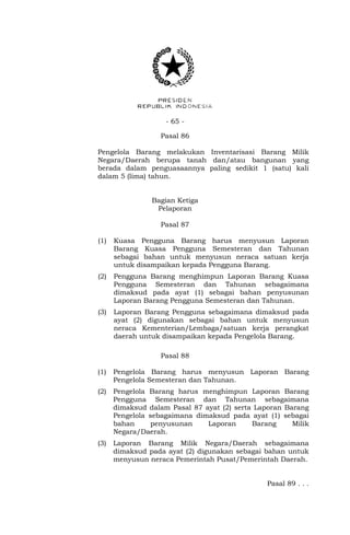 - 65 -
Pasal 86
Pengelola Barang melakukan Inventarisasi Barang Milik
Negara/Daerah berupa tanah dan/atau bangunan yang
berada dalam penguasaannya paling sedikit 1 (satu) kali
dalam 5 (lima) tahun.
Bagian Ketiga
Pelaporan
Pasal 87
(1) Kuasa Pengguna Barang harus menyusun Laporan
Barang Kuasa Pengguna Semesteran dan Tahunan
sebagai bahan untuk menyusun neraca satuan kerja
untuk disampaikan kepada Pengguna Barang.
(2) Pengguna Barang menghimpun Laporan Barang Kuasa
Pengguna Semesteran dan Tahunan sebagaimana
dimaksud pada ayat (1) sebagai bahan penyusunan
Laporan Barang Pengguna Semesteran dan Tahunan.
(3) Laporan Barang Pengguna sebagaimana dimaksud pada
ayat (2) digunakan sebagai bahan untuk menyusun
neraca Kementerian/Lembaga/satuan kerja perangkat
daerah untuk disampaikan kepada Pengelola Barang.
Pasal 88
(1) Pengelola Barang harus menyusun Laporan Barang
Pengelola Semesteran dan Tahunan.
(2) Pengelola Barang harus menghimpun Laporan Barang
Pengguna Semesteran dan Tahunan sebagaimana
dimaksud dalam Pasal 87 ayat (2) serta Laporan Barang
Pengelola sebagaimana dimaksud pada ayat (1) sebagai
bahan penyusunan Laporan Barang Milik
Negara/Daerah.
(3) Laporan Barang Milik Negara/Daerah sebagaimana
dimaksud pada ayat (2) digunakan sebagai bahan untuk
menyusun neraca Pemerintah Pusat/Pemerintah Daerah.
Pasal 89 . . .
 