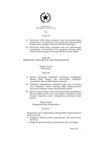 - 66 -
Pasal 89
(1) Ketentuan lebih lanjut mengenai tata cara pelaksanaan
pembukuan, Inventarisasi, dan pelaporan Barang Milik
Negara diatur dengan Peraturan Menteri Keuangan.
(2) Ketentuan lebih lanjut mengenai tata cara pelaksanaan
pembukuan, Inventarisasi, dan pelaporan Barang Milik
Daerah diatur dengan Peraturan Menteri Dalam Negeri.
BAB XIII
PEMBINAAN, PENGAWASAN, DAN PENGENDALIAN
Bagian Kesatu
Pembinaan
Pasal 90
(1) Menteri Keuangan melakukan pembinaan pengelolaan
Barang Milik Negara dan menetapkan kebijakan
pengelolaan Barang Milik Negara/Daerah.
(2) Kebijakan sebagaimana dimaksud pada ayat (1) terdiri
atas kebijakan umum Barang Milik Negara/Daerah
dan/atau kebijakan teknis Barang Milik Negara.
(3) Menteri Dalam Negeri melakukan pembinaan pengelolaan
Barang Milik Daerah dan menetapkan kebijakan sesuai
dengan kebijakan umum sebagaimana dimaksud pada
ayat (2).
Bagian Kedua
Pengawasan dan Pengendalian
Pasal 91
Pengawasan dan Pengendalian Barang Milik Negara/Daerah
dilakukan oleh:
a. Pengguna Barang melalui pemantauan dan penertiban;
dan/atau
b. Pengelola Barang melalui pemantauan dan investigasi.
Pasal 92 . . .
 