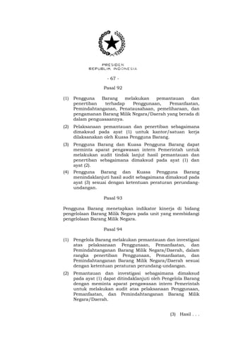 - 67 -
Pasal 92
(1) Pengguna Barang melakukan pemantauan dan
penertiban terhadap Penggunaan, Pemanfaatan,
Pemindahtanganan, Penatausahaan, pemeliharaan, dan
pengamanan Barang Milik Negara/Daerah yang berada di
dalam penguasaannya.
(2) Pelaksanaan pemantauan dan penertiban sebagaimana
dimaksud pada ayat (1) untuk kantor/satuan kerja
dilaksanakan oleh Kuasa Pengguna Barang.
(3) Pengguna Barang dan Kuasa Pengguna Barang dapat
meminta aparat pengawasan intern Pemerintah untuk
melakukan audit tindak lanjut hasil pemantauan dan
penertiban sebagaimana dimaksud pada ayat (1) dan
ayat (2).
(4) Pengguna Barang dan Kuasa Pengguna Barang
menindaklanjuti hasil audit sebagaimana dimaksud pada
ayat (3) sesuai dengan ketentuan peraturan perundang-
undangan.
Pasal 93
Pengguna Barang menetapkan indikator kinerja di bidang
pengelolaan Barang Milik Negara pada unit yang membidangi
pengelolaan Barang Milik Negara.
Pasal 94
(1) Pengelola Barang melakukan pemantauan dan investigasi
atas pelaksanaan Penggunaan, Pemanfaatan, dan
Pemindahtanganan Barang Milik Negara/Daerah, dalam
rangka penertiban Penggunaan, Pemanfaatan, dan
Pemindahtanganan Barang Milik Negara/Daerah sesuai
dengan ketentuan peraturan perundang-undangan.
(2) Pemantauan dan investigasi sebagaimana dimaksud
pada ayat (1) dapat ditindaklanjuti oleh Pengelola Barang
dengan meminta aparat pengawasan intern Pemerintah
untuk melakukan audit atas pelaksanaan Penggunaan,
Pemanfaatan, dan Pemindahtanganan Barang Milik
Negara/Daerah.
(3) Hasil . . .
 