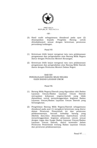 - 68 -
(3) Hasil audit sebagaimana dimaksud pada ayat (2)
disampaikan kepada Pengelola Barang untuk
ditindaklanjuti sesuai dengan ketentuan peraturan
perundang-undangan.
Pasal 95
(1) Ketentuan lebih lanjut mengenai tata cara pelaksanaan
pengawasan dan pengendalian atas Barang Milik Negara
diatur dengan Peraturan Menteri Keuangan.
(2) Ketentuan lebih lanjut mengenai tata cara pelaksanaan
pengawasan dan pengendalian atas Barang Milik Daerah
diatur dengan Peraturan Menteri Dalam Negeri.
BAB XIV
PENGELOLAAN BARANG MILIK NEGARA
OLEH BADAN LAYANAN UMUM
Pasal 96
(1) Barang Milik Negara/Daerah yang digunakan oleh Badan
Layanan Umum/Badan Layanan Umum Daerah
merupakan kekayaan negara/daerah yang tidak
dipisahkan untuk menyelenggarakan kegiatan Badan
Layanan Umum/Badan Layanan Umum Daerah yang
bersangkutan.
(2) Pengelolaan Barang Milik Negara/Daerah sebagaimana
dimaksud pada ayat (1) mengikuti ketentuan yang diatur
dalam Peraturan Pemerintah ini dan peraturan
pelaksanaannya, kecuali terhadap barang yang
dikelola dan/atau dimanfaatkan sepenuhnya untuk
menyelenggarakan kegiatan pelayanan umum sesuai
dengan tugas dan fungsi Badan Layanan Umum/Badan
Layanan Umum Daerah, diatur tersendiri dalam
Peraturan Pemerintah tentang Badan Layanan Umum
dan peraturan pelaksanaannya.
Pasal 97 . . .
 