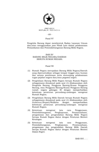 - 69 -
Pasal 97
Pengelola Barang dapat membentuk Badan Layanan Umum
dan/atau menggunakan jasa Pihak Lain dalam pelaksanaan
Pemanfaatan dan Pemindahtanganan Barang Milik Negara.
BAB XV
BARANG MILIK NEGARA/DAERAH
BERUPA RUMAH NEGARA
Pasal 98
(1) Rumah Negara merupakan Barang Milik Negara/Daerah
yang diperuntukkan sebagai tempat tinggal atau hunian
dan sarana pembinaan serta menunjang pelaksanaan
tugas pejabat negara dan/atau pegawai negeri.
(2) Pengelolaan Barang Milik Negara berupa Rumah Negara
sebagaimana dimaksud pada ayat (1) dilaksanakan oleh
Pengelola Barang, Pengguna Barang/Kuasa Pengguna
Barang, atau Pengguna Barang/Kuasa Pengguna Barang
rumah negara golongan III dengan memperhatikan
ketentuan peraturan perundang-undangan mengenai
Rumah Negara.
(3) Pengelolaan Barang Milik Daerah berupa Rumah Negara
sebagaimana dimaksud pada ayat (1) dilaksanakan oleh
Gubernur/Bupati/Walikota dengan memperhatikan
ketentuan peraturan perundang-undangan mengenai
Rumah Negara.
(4) Ketentuan mengenai tata cara Penggunaan,
Pemindahtanganan, Penghapusan, Penatausahaan,
pengawasan dan pengendalian Barang Milik Negara
berupa Rumah Negara diatur dengan Peraturan Menteri
Keuangan.
(5) Ketentuan mengenai tata cara Penggunaan,
Pemindahtanganan, Penghapusan, Penatausahaan,
pengawasan dan pengendalian Barang Milik Daerah
berupa Rumah Negara diatur dengan Peraturan Menteri
Dalam Negeri.
BAB XVI . . .
 