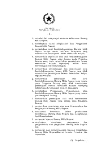 - 7 -
b. meneliti dan menyetujui rencana kebutuhan Barang
Milik Negara;
c. menetapkan status penguasaan dan Penggunaan
Barang Milik Negara;
d. mengajukan usul Pemindahtanganan Barang Milik
Negara berupa tanah dan/atau bangunan yang
memerlukan persetujuan Dewan Perwakilan Rakyat;
e. memberikan keputusan atas usul Pemindahtanganan
Barang Milik Negara yang berada pada Pengelola
Barang yang tidak memerlukan persetujuan Dewan
Perwakilan Rakyat sepanjang dalam batas
kewenangan Menteri Keuangan;
f. memberikan pertimbangan dan meneruskan usul
Pemindahtanganan Barang Milik Negara yang tidak
memerlukan persetujuan Dewan Perwakilan Rakyat
kepada Presiden;
g. memberikan persetujuan atas usul
Pemindahtanganan Barang Milik Negara yang berada
pada Pengguna Barang yang tidak memerlukan
persetujuan Dewan Perwakilan Rakyat sepanjang
dalam batas kewenangan Menteri Keuangan;
h. menetapkan Penggunaan, Pemanfaatan, atau
Pemindahtanganan Barang Milik Negara yang berada
pada Pengelola Barang;
i. memberikan persetujuan atas usul Pemanfaatan
Barang Milik Negara yang berada pada Pengguna
Barang;
j. memberikan persetujuan atas usul Pemusnahan dan
Penghapusan Barang Milik Negara;
k. melakukan koordinasi dalam pelaksanaan
Inventarisasi Barang Milik Negara dan menghimpun
hasil Inventarisasi;
l. menyusun laporan Barang Milik Negara;
m. melakukan pembinaan, pengawasan dan
pengendalian atas pengelolaan Barang Milik Negara;
dan
n. menyusun dan mempersiapkan laporan rekapitulasi
Barang Milik Negara/Daerah kepada Presiden, jika
diperlukan.
(3) Pengelola . . .
 