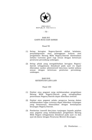 - 70 -
BAB XVI
GANTI RUGI DAN SANKSI
Pasal 99
(1) Setiap kerugian Negara/daerah akibat kelalaian,
penyalahgunaan atau pelanggaran hukum atas
pengelolaan Barang Milik Negara/Daerah diselesaikan
melalui tuntutan ganti rugi sesuai dengan ketentuan
peraturan perundang-undangan.
(2) Setiap pihak yang mengakibatkan kerugian Negara/
daerah sebagaimana dimaksud pada ayat (1) dapat
dikenakan sanksi administratif dan/atau sanksi pidana
sesuai dengan ketentuan peraturan perundang-
undangan.
BAB XVII
KETENTUAN LAIN-LAIN
Pasal 100
(1) Pejabat atau pegawai yang melaksanakan pengelolaan
Barang Milik Negara/Daerah yang menghasilkan
penerimaan Negara/Daerah dapat diberikan insentif.
(2) Pejabat atau pegawai selaku pengurus barang dalam
melaksanakan tugas rutinnya dapat diberikan tunjangan
yang besarannya disesuaikan dengan kemampuan
keuangan Negara/Daerah.
(3) Pemberian insentif dan/atau tunjangan kepada pejabat
atau pegawai yang melaksanakan pengelolaan Barang
Milik Negara sebagaimana dimaksud pada ayat (1) dan
ayat (2) diatur dengan Peraturan Menteri Keuangan.
(4) Pemberian . . .
 