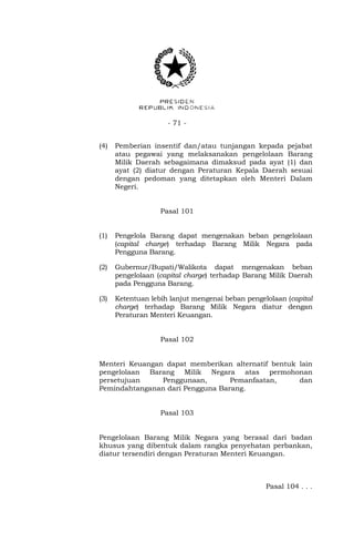 - 71 -
(4) Pemberian insentif dan/atau tunjangan kepada pejabat
atau pegawai yang melaksanakan pengelolaan Barang
Milik Daerah sebagaimana dimaksud pada ayat (1) dan
ayat (2) diatur dengan Peraturan Kepala Daerah sesuai
dengan pedoman yang ditetapkan oleh Menteri Dalam
Negeri.
Pasal 101
(1) Pengelola Barang dapat mengenakan beban pengelolaan
(capital charge) terhadap Barang Milik Negara pada
Pengguna Barang.
(2) Gubernur/Bupati/Walikota dapat mengenakan beban
pengelolaan (capital charge) terhadap Barang Milik Daerah
pada Pengguna Barang.
(3) Ketentuan lebih lanjut mengenai beban pengelolaan (capital
charge) terhadap Barang Milik Negara diatur dengan
Peraturan Menteri Keuangan.
Pasal 102
Menteri Keuangan dapat memberikan alternatif bentuk lain
pengelolaan Barang Milik Negara atas permohonan
persetujuan Penggunaan, Pemanfaatan, dan
Pemindahtanganan dari Pengguna Barang.
Pasal 103
Pengelolaan Barang Milik Negara yang berasal dari badan
khusus yang dibentuk dalam rangka penyehatan perbankan,
diatur tersendiri dengan Peraturan Menteri Keuangan.
Pasal 104 . . .
 