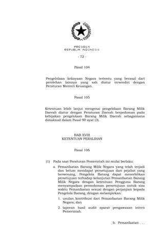 - 72 -
Pasal 104
Pengelolaan kekayaan Negara tertentu yang berasal dari
perolehan lainnya yang sah diatur tersendiri dengan
Peraturan Menteri Keuangan.
Pasal 105
Ketentuan lebih lanjut mengenai pengelolaan Barang Milik
Daerah diatur dengan Peraturan Daerah berpedoman pada
kebijakan pengelolaan Barang Milik Daerah sebagaimana
dimaksud dalam Pasal 90 ayat (3).
BAB XVIII
KETENTUAN PERALIHAN
Pasal 106
(1) Pada saat Peraturan Pemerintah ini mulai berlaku:
a. Pemanfaatan Barang Milik Negara yang telah terjadi
dan belum mendapat persetujuan dari pejabat yang
berwenang, Pengelola Barang dapat menerbitkan
persetujuan terhadap kelanjutan Pemanfaatan Barang
Milik Negara dengan ketentuan Pengguna Barang
menyampaikan permohonan persetujuan untuk sisa
waktu Pemanfaatan sesuai dengan perjanjian kepada
Pengelola Barang, dengan melampirkan:
1. usulan kontribusi dari Pemanfaatan Barang Milik
Negara; dan
2. laporan hasil audit aparat pengawasan intern
Pemerintah.
b. Pemanfaatan . . .
 