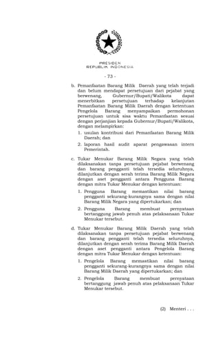 - 73 -
b. Pemanfaatan Barang Milik Daerah yang telah terjadi
dan belum mendapat persetujuan dari pejabat yang
berwenang, Gubernur/Bupati/Walikota dapat
menerbitkan persetujuan terhadap kelanjutan
Pemanfaatan Barang Milik Daerah dengan ketentuan
Pengelola Barang menyampaikan permohonan
persetujuan untuk sisa waktu Pemanfaatan sesuai
dengan perjanjian kepada Gubernur/Bupati/Walikota,
dengan melampirkan:
1. usulan kontribusi dari Pemanfaatan Barang Milik
Daerah; dan
2. laporan hasil audit aparat pengawasan intern
Pemerintah.
c. Tukar Menukar Barang Milik Negara yang telah
dilaksanakan tanpa persetujuan pejabat berwenang
dan barang pengganti telah tersedia seluruhnya,
dilanjutkan dengan serah terima Barang Milik Negara
dengan aset pengganti antara Pengguna Barang
dengan mitra Tukar Menukar dengan ketentuan:
1. Pengguna Barang memastikan nilai barang
pengganti sekurang-kurangnya sama dengan nilai
Barang Milik Negara yang dipertukarkan; dan
2. Pengguna Barang membuat pernyataan
bertanggung jawab penuh atas pelaksanaan Tukar
Menukar tersebut.
d. Tukar Menukar Barang Milik Daerah yang telah
dilaksanakan tanpa persetujuan pejabat berwenang
dan barang pengganti telah tersedia seluruhnya,
dilanjutkan dengan serah terima Barang Milik Daerah
dengan aset pengganti antara Pengelola Barang
dengan mitra Tukar Menukar dengan ketentuan:
1. Pengelola Barang memastikan nilai barang
pengganti sekurang-kurangnya sama dengan nilai
Barang Milik Daerah yang dipertukarkan; dan
2. Pengelola Barang membuat pernyataan
bertanggung jawab penuh atas pelaksanaan Tukar
Menukar tersebut.
(2) Menteri . . .
 