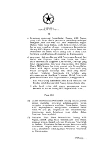 - 75 -
c. ketentuan mengenai Pemanfaatan Barang Milik Negara
yang telah diatur dalam peraturan perundang-undangan
mengenai jenis dan tarif atas jenis Penerimaan Negara
Bukan Pajak yang berlaku pada Kementerian/Lembaga,
harus menyesuaikan dengan pelaksanaan Pemanfaatan
Barang Milik Negara sebagaimana diatur dalam Peraturan
Pemerintah ini dalam waktu paling lama 2 (dua) tahun
terhitung sejak Peraturan Pemerintah ini diundangkan;
d. penetapan nilai atas Barang Milik Negara yang berasal dari
Daftar Isian Kegiatan, Daftar Isian Proyek, atau Daftar
Isian Pelaksanaan Anggaran Kementerian/Lembaga yang
telah dipergunakan dan/atau dioperasikan oleh Badan
Usaha Milik Negara dan telah tercatat pada Neraca Badan
Usaha Milik Negara sebagai bantuan Pemerintah yang
belum ditetapkan statusnya atau akun yang sejenis
sebelum Peraturan Pemerintah ini berlaku, yang
ditetapkan untuk dijadikan Penyertaan Modal Pemerintah
pada Badan Usaha Milik Negara tersebut, menggunakan:
1. nilai wajar yang didasarkan pada hasil Penilaian oleh
Penilai, untuk Barang Milik Negara berupa tanah; atau
2. nilai hasil review oleh aparat pengawasan intern
Pemerintah, untuk Barang Milik Negara selain tanah.
Pasal 108
(1) Dalam hal Peraturan Pemerintah tentang Badan Layanan
Umum dan/atau peraturan pelaksanaannya belum
mengatur pengelolaan dan/atau Pemanfaatan Barang
Milik Negara/Daerah sebagaimana dimaksud dalam
Pasal 96 ayat (2), pengelolaan dan pemanfaatannya
berpedoman pada ketentuan yang diatur dalam
Peraturan Pemerintah ini.
(2) Perjanjian Kerja Sama Pemanfaatan Barang Milik
Negara/Daerah yang telah dilaksanakan oleh Badan
Layanan Umum/Daerah sebelum Peraturan Pemerintah
ini berlaku, dinyatakan berlaku dengan ketentuan wajib
disesuaikan dengan Peraturan Pemerintah ini paling
lama 2 (dua) tahun terhitung sejak Peraturan Pemerintah
ini diundangkan.
BAB XIX . . .
 