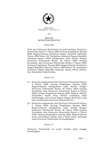 - 76 -
BAB XIX
KETENTUAN PENUTUP
Pasal 109
Pada saat Peraturan Pemerintah ini mulai berlaku, Peraturan
Pemerintah Nomor 6 Tahun 2006 tentang Pengelolaan Barang
Milik Negara/Daerah (Lembaran Negara Republik Indonesia
Tahun 2006 Nomor 20, Tambahan Lembaran Negara Republik
Indonesia Nomor 4609) sebagaimana telah diubah dengan
Peraturan Pemerintah Nomor 38 Tahun 2008 tentang
Perubahan Atas Peraturan Pemerintah Nomor 6 Tahun 2006
Tentang Pengelolaan Barang Milik Negara/Daerah (Lembaran
Negara Republik Indonesia Tahun 2008 Nomor 78, Tambahan
Lembaran Negara Republik Indonesia Nomor 4855), dicabut
dan dinyatakan tidak berlaku.
Pasal 110
(1) Peraturan pelaksanaan dari Peraturan Pemerintah Nomor
6 Tahun 2006 tentang Pengelolaan Barang Milik
Negara/Daerah sebagaimana telah diubah dengan
Peraturan Pemerintah Nomor 38 Tahun 2008 tentang
Perubahan Atas Peraturan Pemerintah Nomor 6 Tahun
2006 tentang Pengelolaan Barang Milik Negara/ Daerah
dinyatakan masih tetap berlaku sepanjang tidak
bertentangan atau belum diganti dengan peraturan yang
baru berdasarkan Peraturan Pemerintah ini.
(2) Peraturan pelaksanaan dari Peraturan Pemerintah Nomor
6 Tahun 2006 tentang Pengelolaan Barang Milik
Negara/Daerah sebagaimana telah diubah dengan
Peraturan Pemerintah Nomor 38 Tahun 2008 tentang
Perubahan Atas Peraturan Pemerintah Nomor 6 Tahun
2006 Tentang Pengelolaan Barang Milik Negara/Daerah
harus disesuaikan paling lama 2 (dua) tahun terhitung
sejak Peraturan Pemerintah ini diundangkan.
Pasal 111
Peraturan Pemerintah ini mulai berlaku pada tanggal
diundangkan.
Agar . . .
 