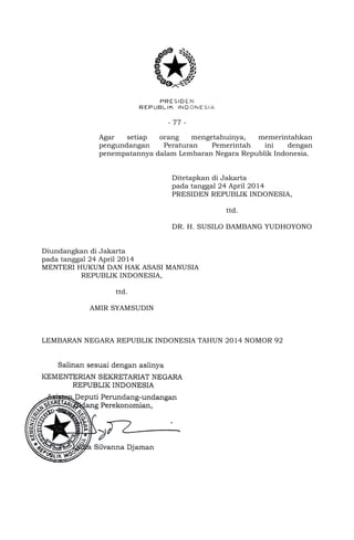- 77 -
Agar setiap orang mengetahuinya, memerintahkan
pengundangan Peraturan Pemerintah ini dengan
penempatannya dalam Lembaran Negara Republik Indonesia.
Ditetapkan di Jakarta
pada tanggal 24 April 2014
PRESIDEN REPUBLIK INDONESIA,
ttd.
DR. H. SUSILO BAMBANG YUDHOYONO
Diundangkan di Jakarta
pada tanggal 24 April 2014
MENTERI HUKUM DAN HAK ASASI MANUSIA
REPUBLIK INDONESIA,
ttd.
AMIR SYAMSUDIN
LEMBARAN NEGARA REPUBLIK INDONESIA TAHUN 2014 NOMOR 92
 