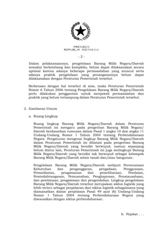 - 2 -
Dalam pelaksanaannya, pengelolaan Barang Milik Negara/Daerah
semakin berkembang dan kompleks, belum dapat dilaksanakan secara
optimal karena adanya beberapa permasalahan yang muncul serta
adanya praktik pengelolaan yang penanganannya belum dapat
dilaksanakan dengan Peraturan Pemerintah tersebut.
Berkenaan dengan hal tersebut di atas, maka Peraturan Pemerintah
Nomor 6 Tahun 2006 tentang Pengelolaan Barang Milik Negara/Daerah
perlu dilakukan penggantian untuk menjawab permasalahan dan
praktik yang belum tertampung dalam Peraturan Pemerintah tersebut.
2. Gambaran Umum
a. Ruang Lingkup
Ruang lingkup Barang Milik Negara/Daerah dalam Peraturan
Pemerintah ini mengacu pada pengertian Barang Milik Negara/
Daerah berdasarkan rumusan dalam Pasal 1 angka 10 dan angka 11
Undang-Undang Nomor 1 Tahun 2004 tentang Perbendaharaan
Negara. Pengaturan mengenai lingkup Barang Milik Negara/Daerah
dalam Peraturan Pemerintah ini dibatasi pada pengertian Barang
Milik Negara/Daerah yang bersifat berwujud, namun sepanjang
belum diatur lain, Peraturan Pemerintah ini juga melingkupi Barang
Milik Negara/Daerah yang bersifat tak berwujud sebagai kelompok
Barang Milik Negara/Daerah selain tanah dan/atau bangunan.
Pengelolaan Barang Milik Negara/Daerah meliputi Perencanaan
Kebutuhan dan penganggaran, pengadaan, Penggunaan,
Pemanfaatan, pengamanan dan pemeliharaan, Penilaian,
Pemindahtanganan, Pemusnahan, Penghapusan, Penatausahaan,
dan pembinaan, pengawasan dan pengendalian. Lingkup pengelolaan
Barang Milik Negara/Daerah tersebut merupakan siklus logistik yang
lebih terinci sebagai penjabaran dari siklus logistik sebagaimana yang
diamanatkan dalam penjelasan Pasal 49 ayat (6) Undang-Undang
Nomor 1 Tahun 2004 tentang Perbendaharaan Negara yang
disesuaikan dengan siklus perbendaharaan.
b. Pejabat . . .
 
