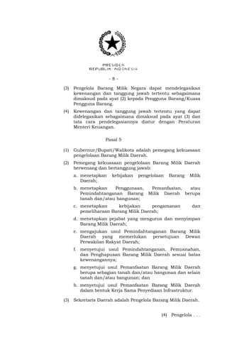 - 8 -
(3) Pengelola Barang Milik Negara dapat mendelegasikan
kewenangan dan tanggung jawab tertentu sebagaimana
dimaksud pada ayat (2) kepada Pengguna Barang/Kuasa
Pengguna Barang.
(4) Kewenangan dan tanggung jawab tertentu yang dapat
didelegasikan sebagaimana dimaksud pada ayat (3) dan
tata cara pendelegasiannya diatur dengan Peraturan
Menteri Keuangan.
Pasal 5
(1) Gubernur/Bupati/Walikota adalah pemegang kekuasaan
pengelolaan Barang Milik Daerah.
(2) Pemegang kekuasaan pengelolaan Barang Milik Daerah
berwenang dan bertanggung jawab:
a. menetapkan kebijakan pengelolaan Barang Milik
Daerah;
b. menetapkan Penggunaan, Pemanfaatan, atau
Pemindahtanganan Barang Milik Daerah berupa
tanah dan/atau bangunan;
c. menetapkan kebijakan pengamanan dan
pemeliharaan Barang Milik Daerah;
d. menetapkan pejabat yang mengurus dan menyimpan
Barang Milik Daerah;
e. mengajukan usul Pemindahtanganan Barang Milik
Daerah yang memerlukan persetujuan Dewan
Perwakilan Rakyat Daerah;
f. menyetujui usul Pemindahtanganan, Pemusnahan,
dan Penghapusan Barang Milik Daerah sesuai batas
kewenangannya;
g. menyetujui usul Pemanfaatan Barang Milik Daerah
berupa sebagian tanah dan/atau bangunan dan selain
tanah dan/atau bangunan; dan
h. menyetujui usul Pemanfaatan Barang Milik Daerah
dalam bentuk Kerja Sama Penyediaan Infrastruktur.
(3) Sekretaris Daerah adalah Pengelola Barang Milik Daerah.
(4) Pengelola . . .
 