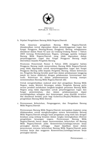 - 3 -
b. Pejabat Pengelolaan Barang Milik Negara/Daerah
Pada dasarnya pengadaan Barang Milik Negara/Daerah
dimaksudkan untuk digunakan dalam penyelenggaraan tugas dan
fungsi Pengguna Barang/Kuasa Pengguna Barang sebagaimana
dimaksud dalam Pasal 42 ayat (2) Undang-Undang Nomor 1 Tahun
2004 tentang Perbendaharaan Negara, sehingga apabila terdapat
Barang Milik Negara/Daerah yang tidak digunakan dalam
penyelenggaraan tugas dan fungsi Pengguna Barang wajib
diserahkan kepada Pengelola Barang.
Peraturan Pemerintah Nomor 6 Tahun 2006 mengatur bahwa
Pengguna Barang wajib menyerahkan Barang Milik Negara/Daerah
yang tidak digunakan untuk menyelenggarakan tugas dan fungsi
Pengguna Barang (idle) kepada Pengelola Barang. Dalam ketentuan
ini, Pengelola Barang bersifat pasif dan dalam pelaksanaan tanggung
jawab ini harus didahului dengan pelaksanaan Inventarisasi dan
audit. Ketentuan ini dalam pelaksanaannya kurang mampu
meminimalkan Barang Milik Negara/Daerah idle.
Untuk mengembalikan maksud awal dari pengadaan Barang Milik
Negara, maka Menteri Keuangan selaku Pengelola Barang perlu
secara proaktif melakukan langkah-langkah penataan Barang Milik
Negara yang tidak digunakan untuk penyelenggaraan tugas dan
fungsi pemerintahan, dan dalam pelaksanaannya dapat
mendelegasikan sebagian dari kewenangan yang dimiliki tersebut.
Hal dimaksud berlaku pula bagi Gubernur/Bupati/Walikota dalam
pengelolaan Barang Milik Daerah.
c. Perencanaan Kebutuhan, Penganggaran, dan Pengadaan Barang
Milik Negara/Daerah
Perencanaan Barang Milik Negara/Daerah merupakan kegiatan yang
dilaksanakan untuk menghubungkan antara ketersediaan Barang
Milik Negara/Daerah sebagai hasil pengadaan yang telah lalu dengan
keadaan yang sedang berjalan dalam rangka meningkatkan efisiensi
pengelolaan keuangan negara. Perencanaan Barang Milik
Negara/Daerah harus dapat mencerminkan kebutuhan riil Barang
Milik Negara/Daerah pada Kementerian/Lembaga/satuan kerja
perangkat daerah, sehingga dapat dijadikan dasar dalam
penyusunan rencana kebutuhan Barang Milik Negara/Daerah pada
rencana kerja dan anggaran Kementerian/Lembaga/satuan kerja
perangkat daerah.
Perencanaan . . .
 
