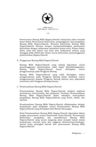 - 4 -
Perencanaan Barang Milik Negara/Daerah selanjutnya akan menjadi
dasar dalam Perencanaan Kebutuhan, penganggaran, dan pengadaan
Barang Milik Negara/Daerah. Rencana kebutuhan Barang Milik
Negara/Daerah disusun dengan mempertimbangkan pemenuhan
kebutuhan dengan mekanisme pembelian (solusi aset), Pinjam Pakai,
Sewa, sewa beli (solusi non aset) atau mekanisme lainnya yang
dianggap lebih efektif dan efisien sesuai kebutuhan penyelenggaraan
pemerintahan Negara/Daerah.
d. Penggunaan Barang Milik Negara/Daerah
Barang Milik Negara/Daerah yang sedang digunakan untuk
penyelenggaraan pemerintahan tidak dapat dipindahtangankan.
Barang Milik Negara/Daerah harus ditetapkan status
penggunaannya pada Pengguna Barang.
Barang Milik Negara/Daerah yang telah ditetapkan status
penggunaannya pada Pengguna Barang dapat dialihkan status
penggunaannya kepada Pengguna Barang lainnya atau digunakan
sementara oleh Pengguna Barang lainnya.
e. Penatausahaan Barang Milik Negara/Daerah
Penatausahaan Barang Milik Negara/Daerah meliputi kegiatan
pembukuan, Inventarisasi, dan pelaporan. Tertibnya Penatausahaan
Barang Milik Negara/Daerah dapat sekaligus mewujudkan
pengelolaan Barang Milik Negara/Daerah yang tertib, efektif, dan
optimal.
Penatausahaan Barang Milik Negara/Daerah dilaksanakan dengan
berpedoman pada kebijakan umum Penatausahan Barang Milik
Negara/Daerah yang ditetapkan oleh Menteri Keuangan.
Hasil Penatausahaan Barang Milik Negara/Daerah digunakan dalam
rangka penyusunan neraca Pemerintah Pusat/Daerah, Perencanaan
Kebutuhan, pengadaan dan pemeliharaan Barang Milik
Negara/Daerah yang secara langsung akan menjadi bahan dalam
penyusunan rencana kerja dan anggaran Kementerian/Lembaga/
satuan kerja perangkat daerah dan perencanaan Barang Milik
Negara/Daerah.
Pelaporan . . .
 