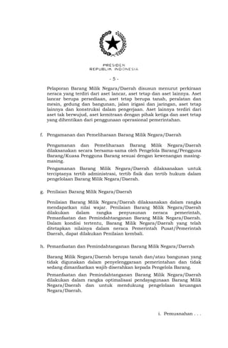 - 5 -
Pelaporan Barang Milik Negara/Daerah disusun menurut perkiraan
neraca yang terdiri dari aset lancar, aset tetap dan aset lainnya. Aset
lancar berupa persediaan, aset tetap berupa tanah, peralatan dan
mesin, gedung dan bangunan, jalan irigasi dan jaringan, aset tetap
lainnya dan konstruksi dalam pengerjaan. Aset lainnya terdiri dari
aset tak berwujud, aset kemitraan dengan pihak ketiga dan aset tetap
yang dihentikan dari penggunaan operasional pemerintahan.
f. Pengamanan dan Pemeliharaan Barang Milik Negara/Daerah
Pengamanan dan Pemeliharaan Barang Milik Negara/Daerah
dilaksanakan secara bersama-sama oleh Pengelola Barang/Pengguna
Barang/Kuasa Pengguna Barang sesuai dengan kewenangan masing-
masing.
Pengamanan Barang Milik Negara/Daerah dilaksanakan untuk
terciptanya tertib administrasi, tertib fisik dan tertib hukum dalam
pengelolaan Barang Milik Negara/Daerah.
g. Penilaian Barang Milik Negara/Daerah
Penilaian Barang Milik Negara/Daerah dilaksanakan dalam rangka
mendapatkan nilai wajar. Penilaian Barang Milik Negara/Daerah
dilakukan dalam rangka penyusunan neraca pemerintah,
Pemanfaatan dan Pemindahtanganan Barang Milik Negara/Daerah.
Dalam kondisi tertentu, Barang Milik Negara/Daerah yang telah
ditetapkan nilainya dalam neraca Pemerintah Pusat/Pemerintah
Daerah, dapat dilakukan Penilaian kembali.
h. Pemanfaatan dan Pemindahtanganan Barang Milik Negara/Daerah
Barang Milik Negara/Daerah berupa tanah dan/atau bangunan yang
tidak digunakan dalam penyelenggaraan pemerintahan dan tidak
sedang dimanfaatkan wajib diserahkan kepada Pengelola Barang.
Pemanfaatan dan Pemindahtanganan Barang Milik Negara/Daerah
dilakukan dalam rangka optimalisasi pendayagunaan Barang Milik
Negara/Daerah dan untuk mendukung pengelolaan keuangan
Negara/Daerah.
i. Pemusnahan . . .
 