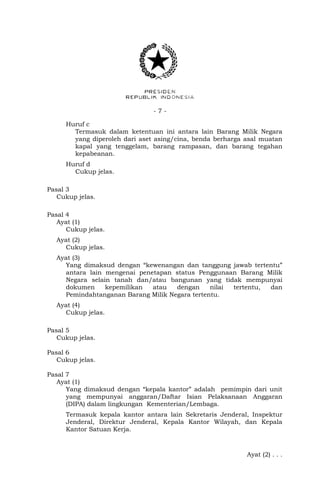 - 7 -
Huruf c
Termasuk dalam ketentuan ini antara lain Barang Milik Negara
yang diperoleh dari aset asing/cina, benda berharga asal muatan
kapal yang tenggelam, barang rampasan, dan barang tegahan
kepabeanan.
Huruf d
Cukup jelas.
Pasal 3
Cukup jelas.
Pasal 4
Ayat (1)
Cukup jelas.
Ayat (2)
Cukup jelas.
Ayat (3)
Yang dimaksud dengan “kewenangan dan tanggung jawab tertentu”
antara lain mengenai penetapan status Penggunaan Barang Milik
Negara selain tanah dan/atau bangunan yang tidak mempunyai
dokumen kepemilikan atau dengan nilai tertentu, dan
Pemindahtanganan Barang Milik Negara tertentu.
Ayat (4)
Cukup jelas.
Pasal 5
Cukup jelas.
Pasal 6
Cukup jelas.
Pasal 7
Ayat (1)
Yang dimaksud dengan “kepala kantor” adalah pemimpin dari unit
yang mempunyai anggaran/Daftar Isian Pelaksanaan Anggaran
(DIPA) dalam lingkungan Kementerian/Lembaga.
Termasuk kepala kantor antara lain Sekretaris Jenderal, Inspektur
Jenderal, Direktur Jenderal, Kepala Kantor Wilayah, dan Kepala
Kantor Satuan Kerja.
Ayat (2) . . .
 