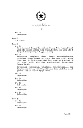 - 8 -
Ayat (2)
Cukup jelas.
Pasal 8
Cukup jelas.
Pasal 9
Ayat (1)
Yang dimaksud dengan “ketersediaan Barang Milik Negara/Daerah
yang ada” adalah Barang Milik Negara/Daerah, baik yang ada di
Pengelola Barang maupun Pengguna Barang.
Ayat (2)
Perencanaan pengadaan dibuat dengan mempertimbangkan
pengadaan barang melalui mekanisme pembelian, Pinjam Pakai,
Sewa, sewa beli (leasing), atau mekanisme lainnya yang lebih efektif
dan efisien sesuai kebutuhan penyelenggaraan pemerintahan
Negara/Daerah.
Perencanaan pemeliharaan, Pemanfaatan, Pemindahtanganan, dan
Penghapusan Barang Milik Negara/Daerah dapat dilakukan untuk
periode 1 (satu) tahun dan 3 (tiga) tahun.
Ayat (3)
Cukup jelas.
Ayat (4)
Cukup jelas.
Ayat (5)
Cukup jelas.
Ayat (6)
Cukup jelas.
Ayat (7)
Cukup jelas.
Pasal 10
Ayat (1)
Cukup jelas.
Ayat (2)
Cukup jelas.
Ayat (3) . . .
 