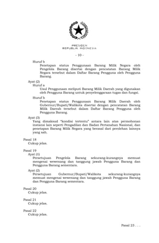 - 10 -
Huruf b
Penetapan status Penggunaan Barang Milik Negara oleh
Pengelola Barang disertai dengan pencatatan Barang Milik
Negara tersebut dalam Daftar Barang Pengguna oleh Pengguna
Barang.
Ayat (2)
Huruf a
Usul Penggunaan meliputi Barang Milik Daerah yang digunakan
oleh Pengguna Barang untuk penyelenggaraan tugas dan fungsi.
Huruf b
Penetapan status Penggunaan Barang Milik Daerah oleh
Gubernur/Bupati/Walikota disertai dengan pencatatan Barang
Milik Daerah tersebut dalam Daftar Barang Pengguna oleh
Pengguna Barang.
Ayat (3)
Yang dimaksud “kondisi tertentu” antara lain atas permohonan
instansi lain seperti Pengadilan dan Badan Pertanahan Nasional, dan
penetapan Barang Milik Negara yang berasal dari perolehan lainnya
yang sah.
Pasal 18
Cukup jelas.
Pasal 19
Ayat (1)
Persetujuan Pengelola Barang sekurang-kurangnya memuat
mengenai wewenang dan tanggung jawab Pengguna Barang dan
Pengguna Barang sementara.
Ayat (2)
Persetujuan Gubernur/Bupati/Walikota sekurang-kurangnya
memuat mengenai wewenang dan tanggung jawab Pengguna Barang
dan Pengguna Barang sementara.
Pasal 20
Cukup jelas.
Pasal 21
Cukup jelas.
Pasal 22
Cukup jelas.
Pasal 23 . . .
 