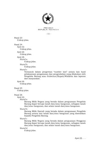 - 11 -
Pasal 23
Cukup jelas.
Pasal 24
Ayat (1)
Cukup jelas.
Ayat (2)
Cukup jelas.
Ayat (3)
Huruf a
Cukup jelas.
Huruf b
Cukup jelas.
Huruf c
Termasuk dalam pengertian “sumber lain” antara lain hasil
pelaksanaan pengawasan dan pengendalian yang dilakukan oleh
Pengelola Barang atau Gubernur/Bupati/Walikota dan laporan
dari masyarakat.
Ayat (4)
Cukup jelas.
Pasal 25
Cukup jelas.
Pasal 26
Ayat (1)
Huruf a
Barang Milik Negara yang berada dalam penguasaan Pengelola
Barang dapat berupa tanah dan/atau bangunan, sebagian tanah
dan/atau bangunan, dan selain tanah dan/atau bangunan.
Huruf b
Barang Milik Daerah yang berada dalam penguasaan Pengelola
Barang antara lain tanah dan/atau bangunan yang diserahkan
kepada Pengelola Barang.
Huruf c
Barang Milik Negara yang berada dalam penguasaan Pengguna
Barang dapat berupa tanah dan/atau bangunan, sebagian tanah
dan/atau bangunan, dan selain tanah dan/atau bangunan.
Huruf d
Cukup jelas.
Ayat (2) . . .
 