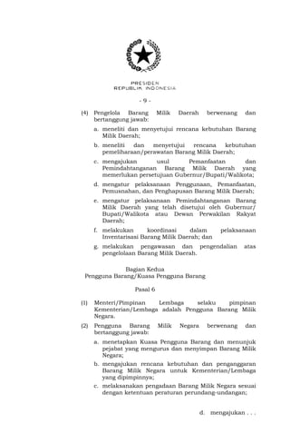 - 9 -
(4) Pengelola Barang Milik Daerah berwenang dan
bertanggung jawab:
a. meneliti dan menyetujui rencana kebutuhan Barang
Milik Daerah;
b. meneliti dan menyetujui rencana kebutuhan
pemeliharaan/perawatan Barang Milik Daerah;
c. mengajukan usul Pemanfaatan dan
Pemindahtanganan Barang Milik Daerah yang
memerlukan persetujuan Gubernur/Bupati/Walikota;
d. mengatur pelaksanaan Penggunaan, Pemanfaatan,
Pemusnahan, dan Penghapusan Barang Milik Daerah;
e. mengatur pelaksanaan Pemindahtanganan Barang
Milik Daerah yang telah disetujui oleh Gubernur/
Bupati/Walikota atau Dewan Perwakilan Rakyat
Daerah;
f. melakukan koordinasi dalam pelaksanaan
Inventarisasi Barang Milik Daerah; dan
g. melakukan pengawasan dan pengendalian atas
pengelolaan Barang Milik Daerah.
Bagian Kedua
Pengguna Barang/Kuasa Pengguna Barang
Pasal 6
(1) Menteri/Pimpinan Lembaga selaku pimpinan
Kementerian/Lembaga adalah Pengguna Barang Milik
Negara.
(2) Pengguna Barang Milik Negara berwenang dan
bertanggung jawab:
a. menetapkan Kuasa Pengguna Barang dan menunjuk
pejabat yang mengurus dan menyimpan Barang Milik
Negara;
b. mengajukan rencana kebutuhan dan penganggaran
Barang Milik Negara untuk Kementerian/Lembaga
yang dipimpinnya;
c. melaksanakan pengadaan Barang Milik Negara sesuai
dengan ketentuan peraturan perundang-undangan;
d. mengajukan . . .
 
