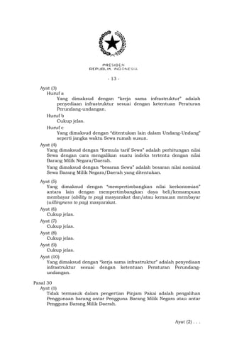 - 13 -
Ayat (3)
Huruf a
Yang dimaksud dengan “kerja sama infrastruktur” adalah
penyediaan infrastruktur sesuai dengan ketentuan Peraturan
Perundang-undangan.
Huruf b
Cukup jelas.
Huruf c
Yang dimaksud dengan “ditentukan lain dalam Undang-Undang”
seperti jangka waktu Sewa rumah susun.
Ayat (4)
Yang dimaksud dengan “formula tarif Sewa” adalah perhitungan nilai
Sewa dengan cara mengalikan suatu indeks tertentu dengan nilai
Barang Milik Negara/Daerah.
Yang dimaksud dengan “besaran Sewa” adalah besaran nilai nominal
Sewa Barang Milik Negara/Daerah yang ditentukan.
Ayat (5)
Yang dimaksud dengan “mempertimbangkan nilai keekonomian”
antara lain dengan mempertimbangkan daya beli/kemampuan
membayar (ability to pay) masyarakat dan/atau kemauan membayar
(willingness to pay) masyarakat.
Ayat (6)
Cukup jelas.
Ayat (7)
Cukup jelas.
Ayat (8)
Cukup jelas.
Ayat (9)
Cukup jelas.
Ayat (10)
Yang dimaksud dengan “kerja sama infrastruktur” adalah penyediaan
infrastruktur sesuai dengan ketentuan Peraturan Perundang-
undangan.
Pasal 30
Ayat (1)
Tidak termasuk dalam pengertian Pinjam Pakai adalah pengalihan
Penggunaan barang antar Pengguna Barang Milik Negara atau antar
Pengguna Barang Milik Daerah.
Ayat (2) . . .
 