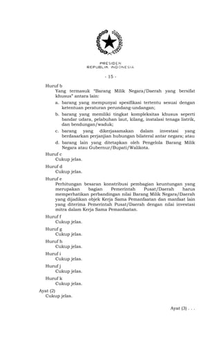 - 15 -
Huruf b
Yang termasuk “Barang Milik Negara/Daerah yang bersifat
khusus” antara lain:
a. barang yang mempunyai spesifikasi tertentu sesuai dengan
ketentuan peraturan perundang-undangan;
b. barang yang memiliki tingkat kompleksitas khusus seperti
bandar udara, pelabuhan laut, kilang, instalasi tenaga listrik,
dan bendungan/waduk;
c. barang yang dikerjasamakan dalam investasi yang
berdasarkan perjanjian hubungan bilateral antar negara; atau
d. barang lain yang ditetapkan oleh Pengelola Barang Milik
Negara atau Gubernur/Bupati/Walikota.
Huruf c
Cukup jelas.
Huruf d
Cukup jelas.
Huruf e
Perhitungan besaran konstribusi pembagian keuntungan yang
merupakan bagian Pemerintah Pusat/Daerah harus
memperhatikan perbandingan nilai Barang Milik Negara/Daerah
yang dijadikan objek Kerja Sama Pemanfaatan dan manfaat lain
yang diterima Pemerintah Pusat/Daerah dengan nilai investasi
mitra dalam Kerja Sama Pemanfaatan.
Huruf f
Cukup jelas.
Huruf g
Cukup jelas.
Huruf h
Cukup jelas.
Huruf i
Cukup jelas.
Huruf j
Cukup jelas.
Huruf k
Cukup jelas.
Ayat (2)
Cukup jelas.
Ayat (3) . . .
 