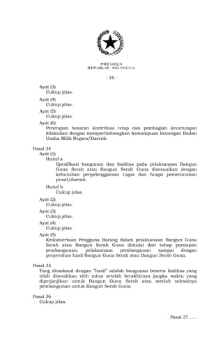 - 16 -
Ayat (3)
Cukup jelas.
Ayat (4)
Cukup jelas.
Ayat (5)
Cukup jelas.
Ayat (6)
Penetapan besaran kontribusi tetap dan pembagian keuntungan
dilakukan dengan mempertimbangkan kemampuan keuangan Badan
Usaha Milik Negara/Daerah.
Pasal 34
Ayat (1)
Huruf a
Spesifikasi bangunan dan fasilitas pada pelaksanaan Bangun
Guna Serah atau Bangun Serah Guna disesuaikan dengan
kebutuhan penyelenggaraan tugas dan fungsi pemerintahan
pusat/daerah.
Huruf b
Cukup jelas.
Ayat (2)
Cukup jelas.
Ayat (3)
Cukup jelas.
Ayat (4)
Cukup jelas.
Ayat (5)
Keikutsertaan Pengguna Barang dalam pelaksanaan Bangun Guna
Serah atau Bangun Serah Guna dimulai dari tahap persiapan
pembangunan, pelaksanaan pembangunan sampai dengan
penyerahan hasil Bangun Guna Serah atau Bangun Serah Guna.
Pasal 35
Yang dimaksud dengan ”hasil” adalah bangunan beserta fasilitas yang
telah diserahkan oleh mitra setelah berakhirnya jangka waktu yang
diperjanjikan untuk Bangun Guna Serah atau setelah selesainya
pembangunan untuk Bangun Serah Guna.
Pasal 36
Cukup jelas.
Pasal 37 . . .
 