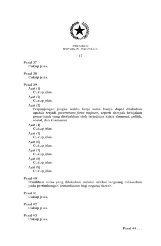- 17 -
Pasal 37
Cukup jelas.
Pasal 38
Cukup jelas.
Pasal 39
Ayat (1)
Cukup jelas.
Ayat (2)
Cukup jelas.
Ayat (3)
Perpanjangan jangka waktu kerja sama hanya dapat dilakukan
apabila terjadi government force majeure, seperti dampak kebijakan
pemerintah yang disebabkan oleh terjadinya krisis ekonomi, politik,
sosial, dan keamanan.
Ayat (4)
Cukup jelas.
Ayat (5)
Cukup jelas.
Ayat (6)
Cukup jelas.
Ayat (7)
Cukup jelas.
Ayat (8)
Cukup jelas.
Ayat (9)
Cukup jelas.
Pasal 40
Pemilihan mitra yang dilakukan melalui seleksi langsung didasarkan
pada pertimbangan kemanfaatan bagi negara/daerah.
Pasal 41
Cukup jelas.
Pasal 42
Cukup jelas.
Pasal 43
Cukup jelas.
Pasal 44 . . .
 