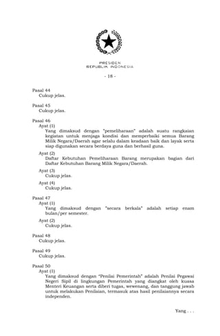 - 18 -
Pasal 44
Cukup jelas.
Pasal 45
Cukup jelas.
Pasal 46
Ayat (1)
Yang dimaksud dengan ”pemeliharaan” adalah suatu rangkaian
kegiatan untuk menjaga kondisi dan memperbaiki semua Barang
Milik Negara/Daerah agar selalu dalam keadaan baik dan layak serta
siap digunakan secara berdaya guna dan berhasil guna.
Ayat (2)
Daftar Kebutuhan Pemeliharaan Barang merupakan bagian dari
Daftar Kebutuhan Barang Milik Negara/Daerah.
Ayat (3)
Cukup jelas.
Ayat (4)
Cukup jelas.
Pasal 47
Ayat (1)
Yang dimaksud dengan ”secara berkala” adalah setiap enam
bulan/per semester.
Ayat (2)
Cukup jelas.
Pasal 48
Cukup jelas.
Pasal 49
Cukup jelas.
Pasal 50
Ayat (1)
Yang dimaksud dengan “Penilai Pemerintah” adalah Penilai Pegawai
Negeri Sipil di lingkungan Pemerintah yang diangkat oleh kuasa
Menteri Keuangan serta diberi tugas, wewenang, dan tanggung jawab
untuk melakukan Penilaian, termasuk atas hasil penilaiannya secara
independen.
Yang . . .
 