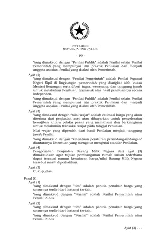 - 19 -
Yang dimaksud dengan “Penilai Publik” adalah Penilai selain Penilai
Pemerintah yang mempunyai izin praktik Penilaian dan menjadi
anggota asosiasi Penilai yang diakui oleh Pemerintah.
Ayat (2)
Yang dimaksud dengan “Penilai Pemerintah” adalah Penilai Pegawai
Negeri Sipil di lingkungan pemerintah yang diangkat oleh kuasa
Menteri Keuangan serta diberi tugas, wewenang, dan tanggung jawab
untuk melakukan Penilaian, termasuk atas hasil penilaiannya secara
independen.
Yang dimaksud dengan “Penilai Publik” adalah Penilai selain Penilai
Pemerintah yang mempunyai izin praktik Penilaian dan menjadi
anggota asosiasi Penilai yang diakui oleh Pemerintah.
Ayat (3)
Yang dimaksud dengan “nilai wajar” adalah estimasi harga yang akan
diterima dari penjualan aset atau dibayarkan untuk penyelesaian
kewajiban antara pelaku pasar yang memahami dan berkeinginan
untuk melakukan transaksi wajar pada tanggal Penilaian.
Nilai wajar yang diperoleh dari hasil Penilaian menjadi tanggung
jawab Penilai.
Yang dimaksud dengan “ketentuan peraturan perundang-undangan”
diantaranya ketentuan yang mengatur mengenai standar Penilaian.
Ayat (4)
Pengecualian Penjualan Barang Milik Negara dari ayat (3)
dimaksudkan agar tujuan pembangunan rumah susun sederhana
dapat tercapai namun kewajaran harga/nilai Barang Milik Negara
tersebut masih diperhatikan.
Ayat (5)
Cukup jelas.
Pasal 51
Ayat (1)
Yang dimaksud dengan ”tim” adalah panitia penaksir harga yang
unsurnya terdiri dari instansi terkait.
Yang dimaksud dengan ”Penilai” adalah Penilai Pemerintah atau
Penilai Publik.
Ayat (2)
Yang dimaksud dengan ”tim” adalah panitia penaksir harga yang
unsurnya terdiri dari instansi terkait.
Yang dimaksud dengan ”Penilai” adalah Penilai Pemerintah atau
Penilai Publik.
Ayat (3) . . .
 