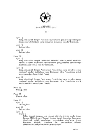 - 20 -
Ayat (3)
Yang dimaksud dengan “ketentuan peraturan perundang-undangan”
diantaranya ketentuan yang mengatur mengenai standar Penilaian.
Ayat (4)
Cukup jelas.
Ayat (5)
Cukup jelas.
Pasal 52
Ayat (1)
Yang dimaksud dengan “Penilaian kembali” adalah proses revaluasi
sesuai Standar Akuntansi Pemerintahan yang metode penilaiannya
dilaksanakan sesuai standar Penilaian.
Ayat (2)
Yang dimaksud dengan “ketentuan Pemerintah yang berlaku secara
nasional” adalah kebijakan yang ditetapkan oleh Pemerintah untuk
seluruh entitas Pemerintah Pusat.
Ayat (3)
Yang dimaksud dengan “ketentuan Pemerintah yang berlaku secara
nasional” adalah kebijakan yang ditetapkan oleh Pemerintah untuk
seluruh entitas Pemerintah Daerah.
Pasal 53
Cukup jelas.
Pasal 54
Cukup jelas.
Pasal 55
Ayat (1)
Cukup jelas.
Ayat (2)
Cukup jelas.
Ayat (3)
Huruf a
Tidak sesuai dengan tata ruang wilayah artinya pada lokasi
Barang Milik Negara/Daerah berupa tanah dan/atau bangunan
dimaksud terjadi perubahan peruntukan dan/atau fungsi
kawasan wilayah, misalnya dari peruntukan wilayah
perkantoran menjadi wilayah perdagangan.
Tidak . . .
 
