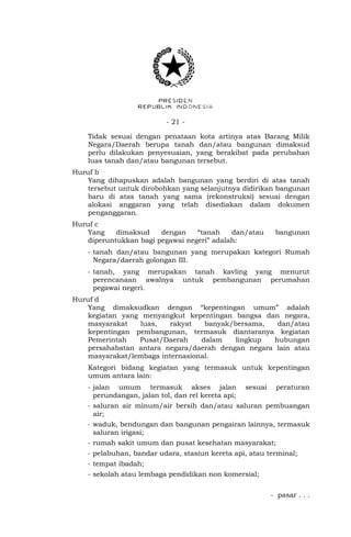 - 21 -
Tidak sesuai dengan penataan kota artinya atas Barang Milik
Negara/Daerah berupa tanah dan/atau bangunan dimaksud
perlu dilakukan penyesuaian, yang berakibat pada perubahan
luas tanah dan/atau bangunan tersebut.
Huruf b
Yang dihapuskan adalah bangunan yang berdiri di atas tanah
tersebut untuk dirobohkan yang selanjutnya didirikan bangunan
baru di atas tanah yang sama (rekonstruksi) sesuai dengan
alokasi anggaran yang telah disediakan dalam dokumen
penganggaran.
Huruf c
Yang dimaksud dengan “tanah dan/atau bangunan
diperuntukkan bagi pegawai negeri” adalah:
- tanah dan/atau bangunan yang merupakan kategori Rumah
Negara/daerah golongan III.
- tanah, yang merupakan tanah kavling yang menurut
perencanaan awalnya untuk pembangunan perumahan
pegawai negeri.
Huruf d
Yang dimaksudkan dengan “kepentingan umum” adalah
kegiatan yang menyangkut kepentingan bangsa dan negara,
masyarakat luas, rakyat banyak/bersama, dan/atau
kepentingan pembangunan, termasuk diantaranya kegiatan
Pemerintah Pusat/Daerah dalam lingkup hubungan
persahabatan antara negara/daerah dengan negara lain atau
masyarakat/lembaga internasional.
Kategori bidang kegiatan yang termasuk untuk kepentingan
umum antara lain:
- jalan umum termasuk akses jalan sesuai peraturan
perundangan, jalan tol, dan rel kereta api;
- saluran air minum/air bersih dan/atau saluran pembuangan
air;
- waduk, bendungan dan bangunan pengairan lainnya, termasuk
saluran irigasi;
- rumah sakit umum dan pusat kesehatan masyarakat;
- pelabuhan, bandar udara, stasiun kereta api, atau terminal;
- tempat ibadah;
- sekolah atau lembaga pendidikan non komersial;
- pasar . . .
 
