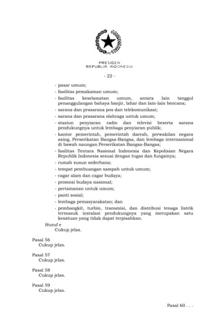 - 22 -
- pasar umum;
- fasilitas pemakaman umum;
- fasilitas keselamatan umum, antara lain tanggul
penanggulangan bahaya banjir, lahar dan lain-lain bencana;
- sarana dan prasarana pos dan telekomunikasi;
- sarana dan prasarana olahraga untuk umum;
- stasiun penyiaran radio dan televisi beserta sarana
pendukungnya untuk lembaga penyiaran publik;
- kantor pemerintah, pemerintah daerah, perwakilan negara
asing, Perserikatan Bangsa-Bangsa, dan lembaga internasional
di bawah naungan Perserikatan Bangsa-Bangsa;
- fasilitas Tentara Nasional Indonesia dan Kepolisian Negara
Republik Indonesia sesuai dengan tugas dan fungsinya;
- rumah susun sederhana;
- tempat pembuangan sampah untuk umum;
- cagar alam dan cagar budaya;
- promosi budaya nasional;
- pertamanan untuk umum;
- panti sosial;
- lembaga pemasyarakatan; dan
- pembangkit, turbin, transmisi, dan distribusi tenaga listrik
termasuk instalasi pendukungnya yang merupakan satu
kesatuan yang tidak dapat terpisahkan.
Huruf e
Cukup jelas.
Pasal 56
Cukup jelas.
Pasal 57
Cukup jelas.
Pasal 58
Cukup jelas.
Pasal 59
Cukup jelas.
Pasal 60 . . .
 