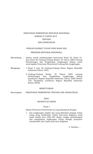 PERATURAN PEMERINTAH REPUBLIK INDONESIA
NOMOR 27 TAHUN 2012
TENTANG
IZIN LINGKUNGAN
DENGAN RAHMAT TUHAN YANG MAHA ESA
PRESIDEN REPUBLIK INDONESIA,
Menimbang : bahwa untuk melaksanakan ketentuan Pasal 33, Pasal 41,
dan Pasal 56 Undang-Undang Nomor 32 Tahun 2009 tentang
Perlindungan dan Pengelolaan Lingkungan Hidup, perlu
menetapkan Peraturan Pemerintah tentang Izin Lingkungan;
Mengingat : 1. Pasal 5 ayat (2) Undang-Undang Dasar Negara Republik
Indonesia Tahun 1945;
2. Undang-Undang Nomor 32 Tahun 2009 tentang
Perlindungan dan Pengelolaan Lingkungan Hidup
(Lembaran Negara Republik Indonesia Tahun 2009 Nomor
140, Tambahan Lembaran Negara Republik Indonesia
Nomor 5059);
MEMUTUSKAN:
Menetapkan : PERATURAN PEMERINTAH TENTANG IZIN LINGKUNGAN.
BAB I
KETENTUAN UMUM
Pasal 1
Dalam Peraturan Pemerintah ini yang dimaksud dengan:
1. Izin Lingkungan adalah izin yang diberikan kepada setiap
orang yang melakukan Usaha dan/atau Kegiatan yang
wajib Amdal atau UKL-UPL dalam rangka perlindungan
dan pengelolaan lingkungan hidup sebagai prasyarat
memperoleh izin Usaha dan/atau Kegiatan.
2. Analisis ...
 