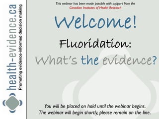 This webinar has been made possible with support from the
                  Canadian Institutes of Health Research




       Welcome!
          Fluoridation:
What’s the evidence?


  You will be placed on hold until the webinar begins.
The webinar will begin shortly, please remain on the line.
 