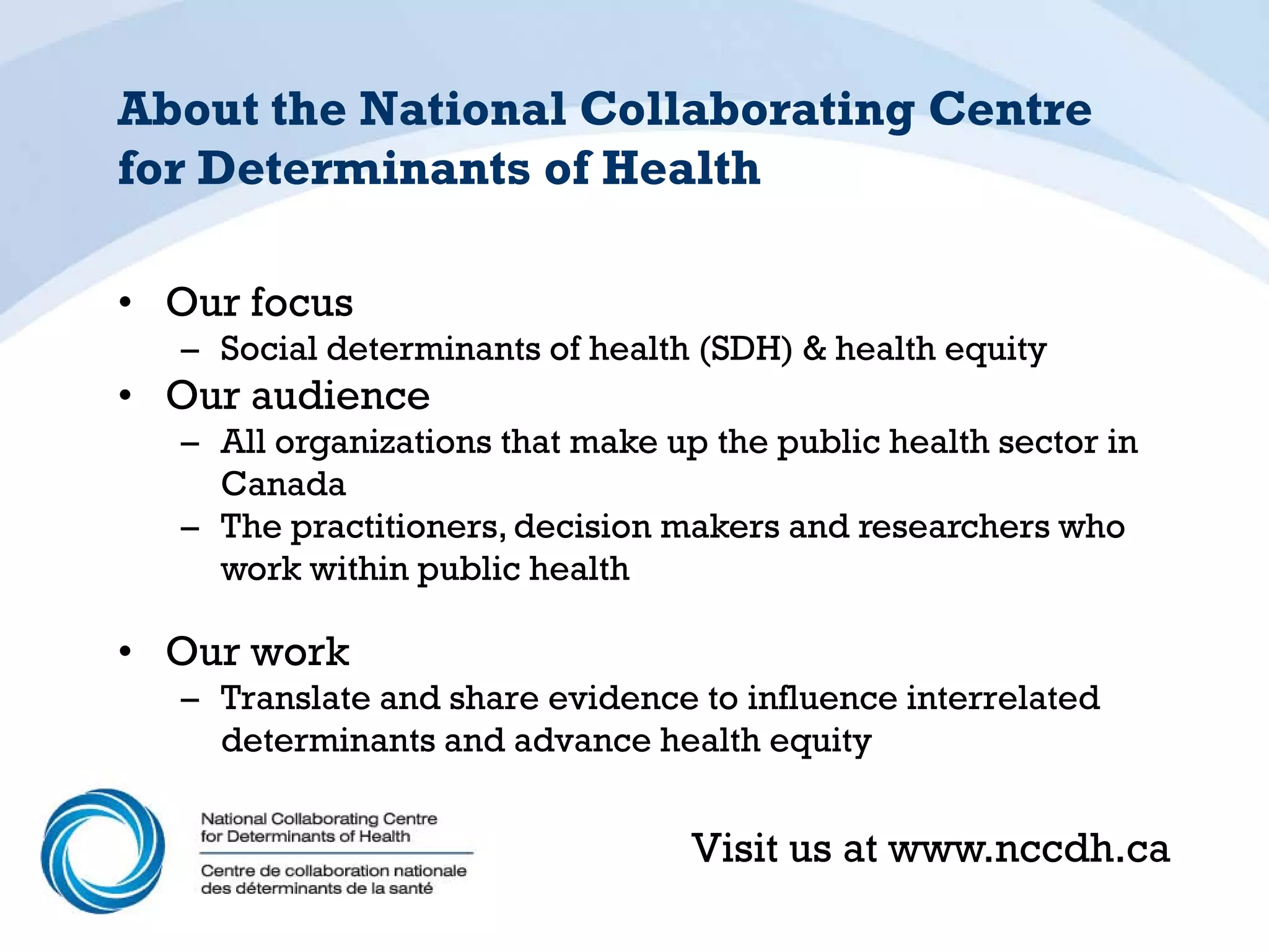 About the National Collaborating Centre
for Determinants of Health

• Our focus
  – Social determinants of health (SDH) & health equity
• Our audience
  – All organizations that make up the public health sector in
    Canada
  – The practitioners, decision makers and researchers who
    work within public health

• Our work
  – Translate and share evidence to influence interrelated
    determinants and advance health equity


                                  Visit us at www.nccdh.ca
 