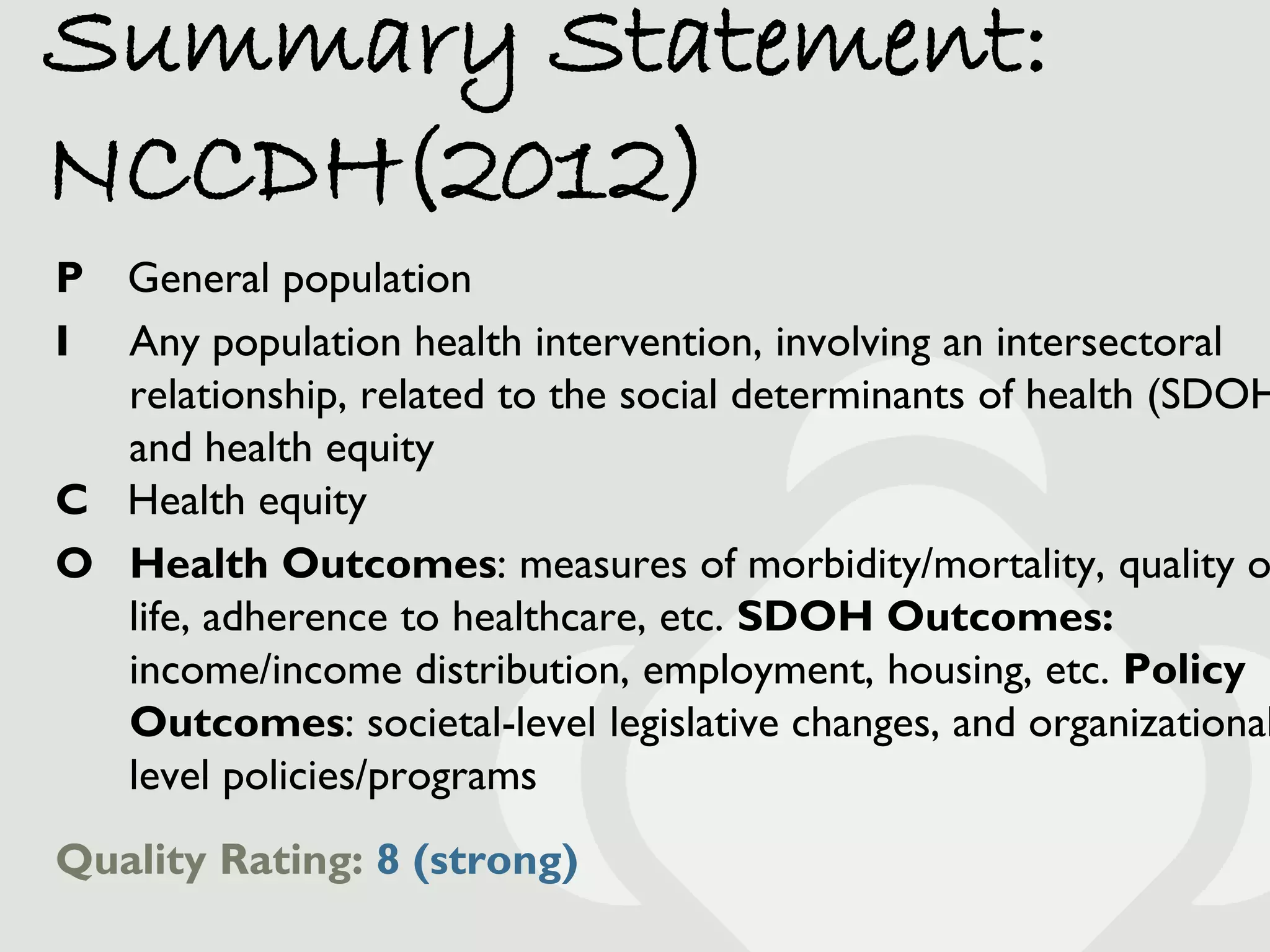Summary Statement:
NCCDH(2012)
P General population
I Any population health intervention, involving an intersectoral
  relationship, related to the social determinants of health (SDOH
  and health equity
C Health equity
O Health Outcomes: measures of morbidity/mortality, quality o
  life, adherence to healthcare, etc. SDOH Outcomes:
  income/income distribution, employment, housing, etc. Policy
  Outcomes: societal-level legislative changes, and organizational
  level policies/programs
Quality Rating: 8 (strong)
 