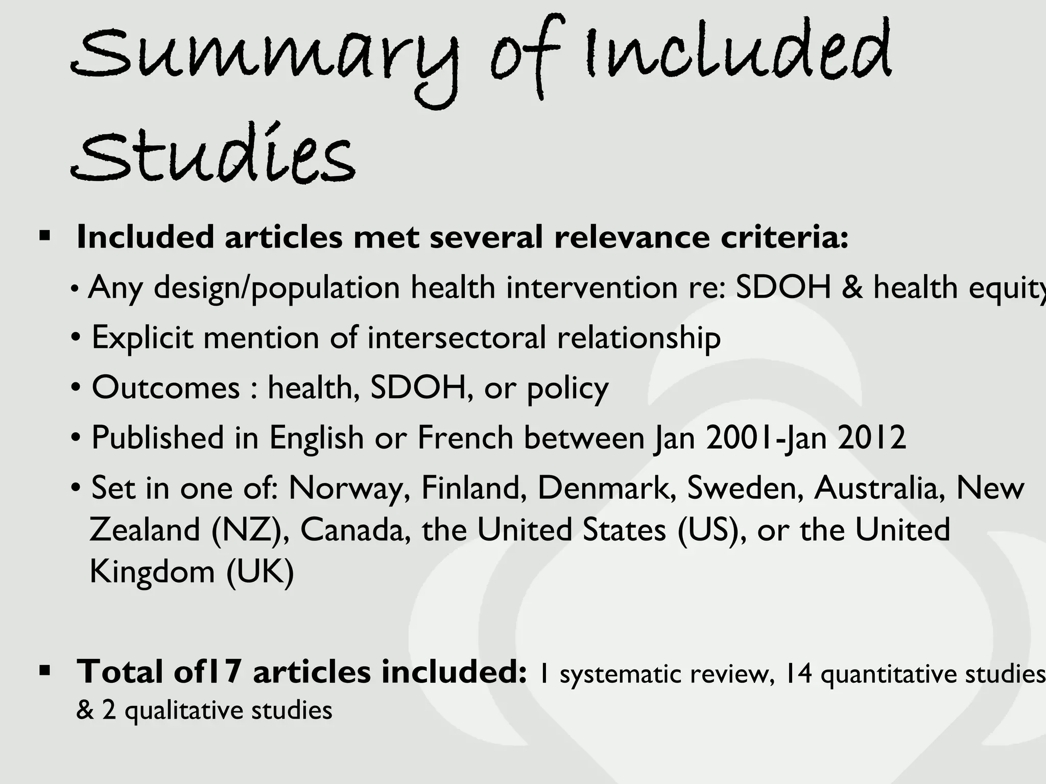 Summary of Included
  Studies
 Included articles met several relevance criteria:
  • Any design/population health intervention re: SDOH & health equity
  • Explicit mention of intersectoral relationship
  • Outcomes : health, SDOH, or policy
  • Published in English or French between Jan 2001-Jan 2012
  • Set in one of: Norway, Finland, Denmark, Sweden, Australia, New
    Zealand (NZ), Canada, the United States (US), or the United
    Kingdom (UK)

 Total of17 articles included: 1 systematic review, 14 quantitative studies
  & 2 qualitative studies
 