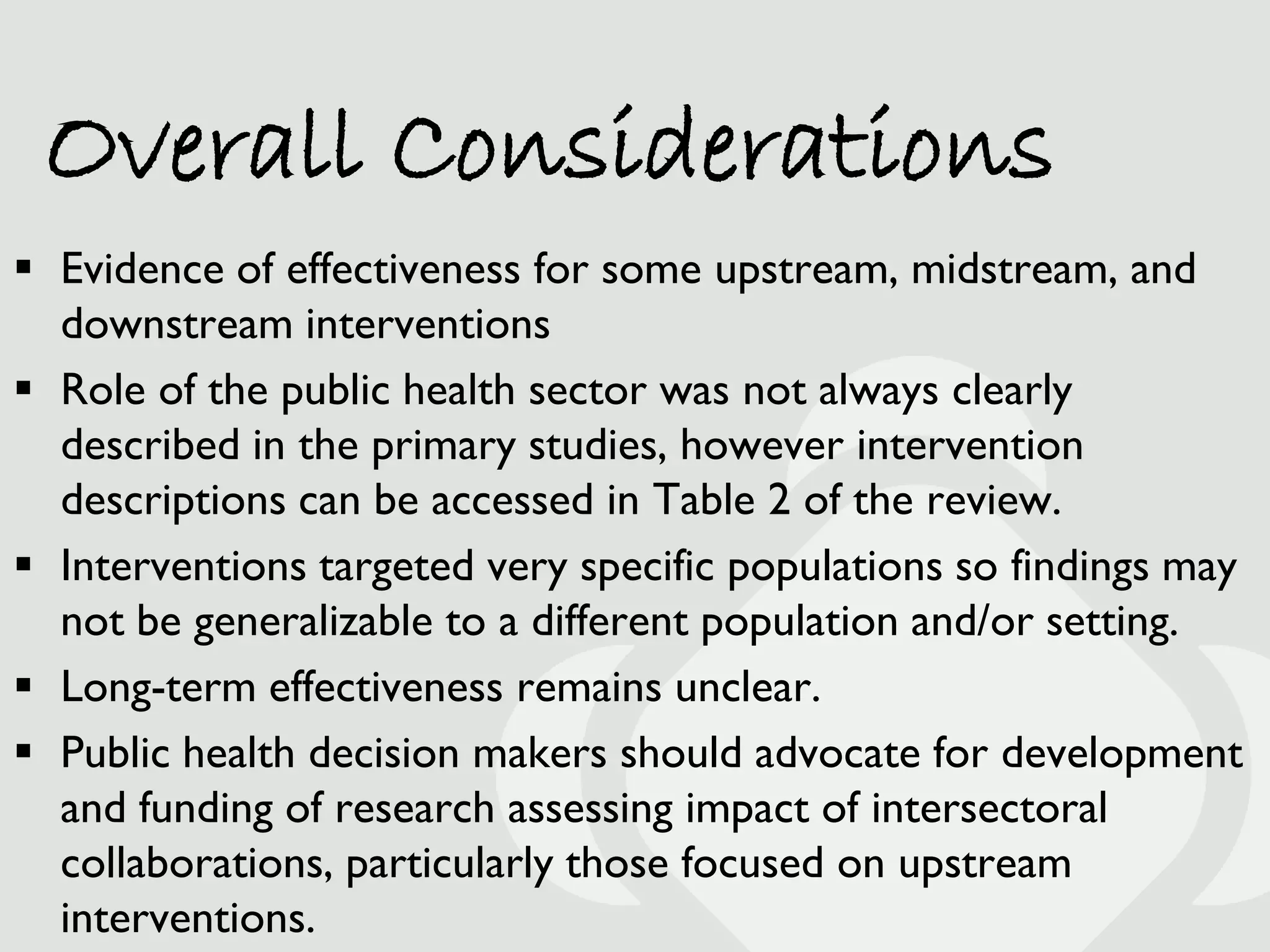 Overall Considerations
 Evidence of effectiveness for some upstream, midstream, and
  downstream interventions
 Role of the public health sector was not always clearly
  described in the primary studies, however intervention
  descriptions can be accessed in Table 2 of the review.
 Interventions targeted very specific populations so findings may
  not be generalizable to a different population and/or setting.
 Long-term effectiveness remains unclear.
 Public health decision makers should advocate for development
  and funding of research assessing impact of intersectoral
  collaborations, particularly those focused on upstream
  interventions.
 