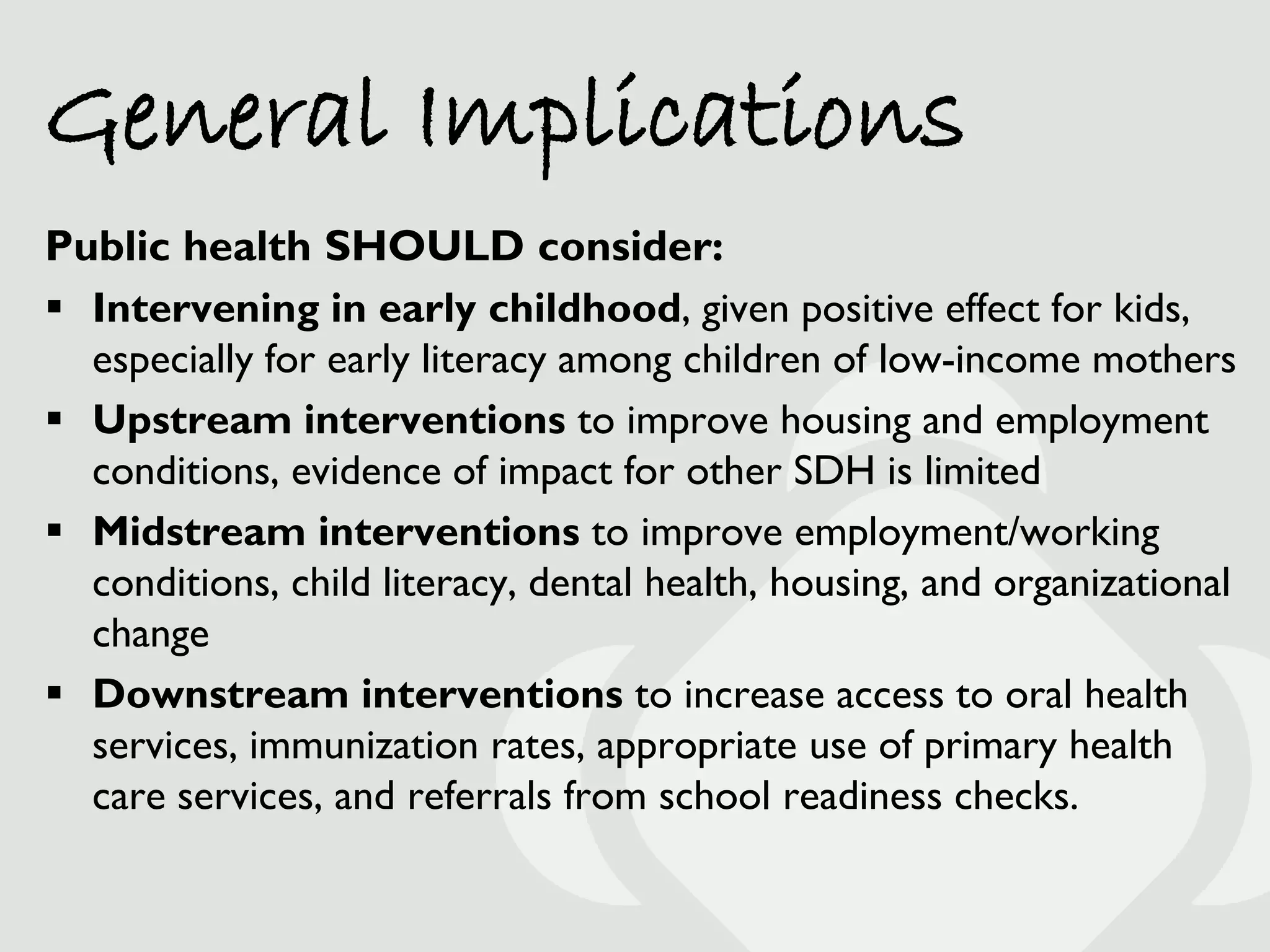 General Implications
Public health SHOULD consider:
 Intervening in early childhood, given positive effect for kids,
  especially for early literacy among children of low-income mothers
 Upstream interventions to improve housing and employment
  conditions, evidence of impact for other SDH is limited
 Midstream interventions to improve employment/working
  conditions, child literacy, dental health, housing, and organizational
  change
 Downstream interventions to increase access to oral health
  services, immunization rates, appropriate use of primary health
  care services, and referrals from school readiness checks.
 