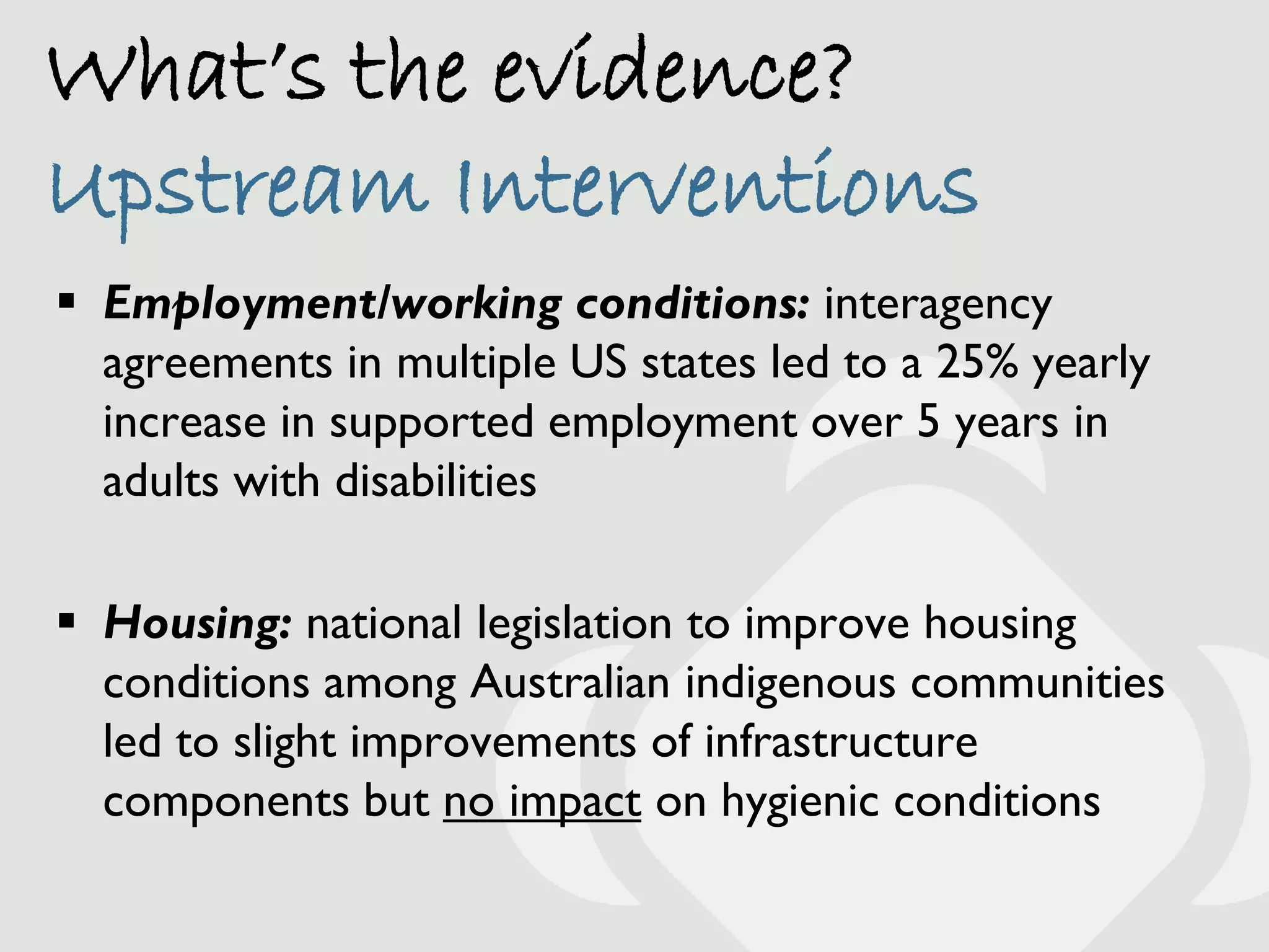 What’s the evidence?
Upstream Interventions
 Employment/working conditions: interagency
  agreements in multiple US states led to a 25% yearly
  increase in supported employment over 5 years in
  adults with disabilities

 Housing: national legislation to improve housing
  conditions among Australian indigenous communities
  led to slight improvements of infrastructure
  components but no impact on hygienic conditions
 