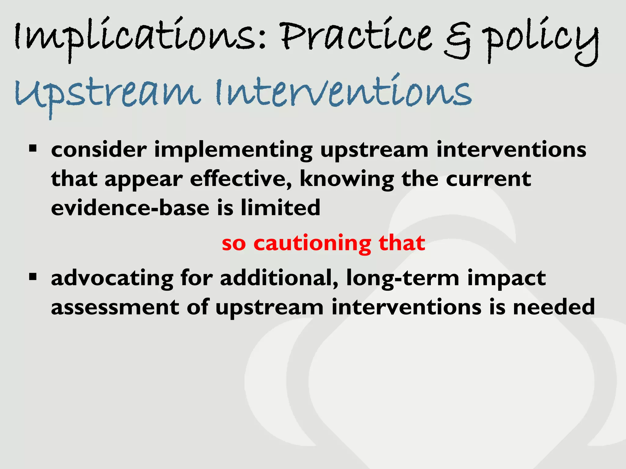 Implications: Practice & policy
Upstream Interventions
 consider implementing upstream interventions
  that appear effective, knowing the current
  evidence-base is limited
                 so cautioning that
 advocating for additional, long-term impact
  assessment of upstream interventions is needed
 